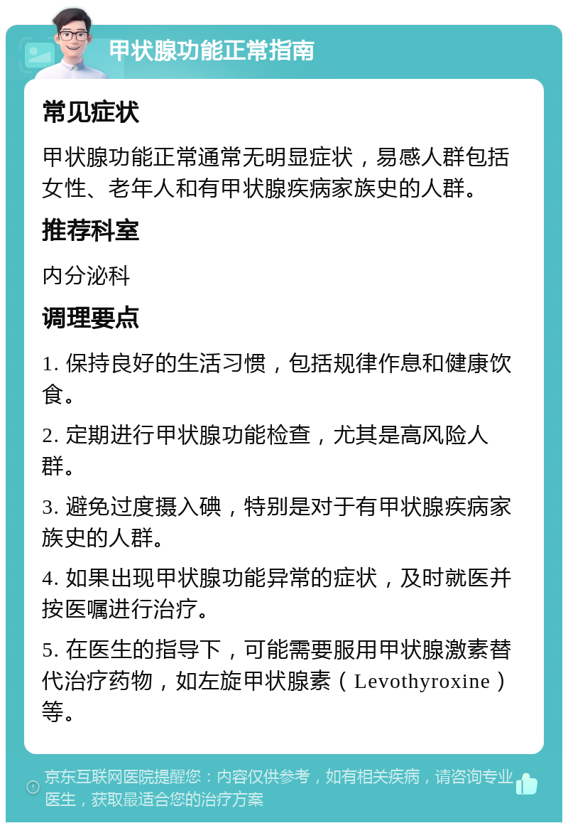 甲状腺功能正常指南 常见症状 甲状腺功能正常通常无明显症状，易感人群包括女性、老年人和有甲状腺疾病家族史的人群。 推荐科室 内分泌科 调理要点 1. 保持良好的生活习惯，包括规律作息和健康饮食。 2. 定期进行甲状腺功能检查，尤其是高风险人群。 3. 避免过度摄入碘，特别是对于有甲状腺疾病家族史的人群。 4. 如果出现甲状腺功能异常的症状，及时就医并按医嘱进行治疗。 5. 在医生的指导下，可能需要服用甲状腺激素替代治疗药物，如左旋甲状腺素（Levothyroxine）等。