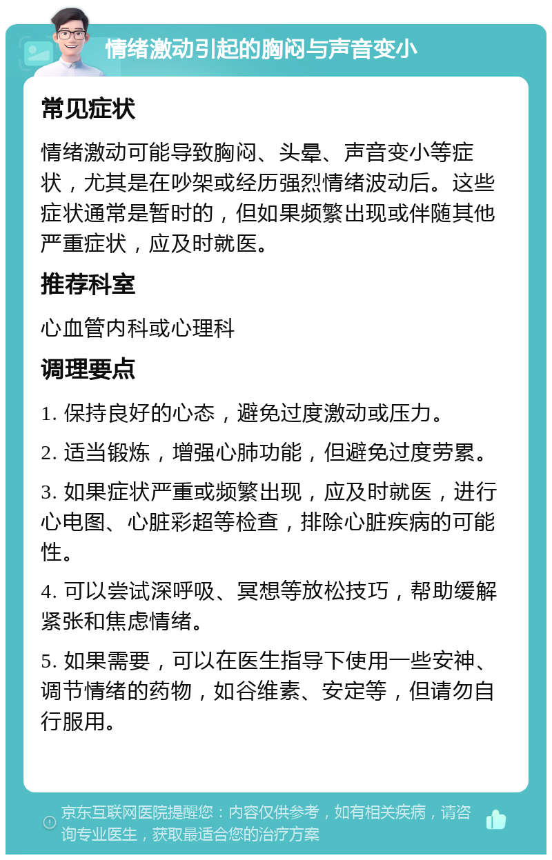 情绪激动引起的胸闷与声音变小 常见症状 情绪激动可能导致胸闷、头晕、声音变小等症状，尤其是在吵架或经历强烈情绪波动后。这些症状通常是暂时的，但如果频繁出现或伴随其他严重症状，应及时就医。 推荐科室 心血管内科或心理科 调理要点 1. 保持良好的心态，避免过度激动或压力。 2. 适当锻炼，增强心肺功能，但避免过度劳累。 3. 如果症状严重或频繁出现，应及时就医，进行心电图、心脏彩超等检查，排除心脏疾病的可能性。 4. 可以尝试深呼吸、冥想等放松技巧，帮助缓解紧张和焦虑情绪。 5. 如果需要，可以在医生指导下使用一些安神、调节情绪的药物，如谷维素、安定等，但请勿自行服用。