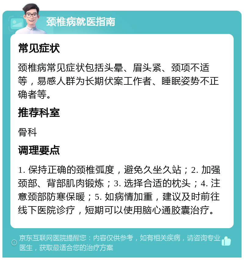 颈椎病就医指南 常见症状 颈椎病常见症状包括头晕、眉头紧、颈项不适等，易感人群为长期伏案工作者、睡眠姿势不正确者等。 推荐科室 骨科 调理要点 1. 保持正确的颈椎弧度，避免久坐久站；2. 加强颈部、背部肌肉锻炼；3. 选择合适的枕头；4. 注意颈部防寒保暖；5. 如病情加重，建议及时前往线下医院诊疗，短期可以使用脑心通胶囊治疗。