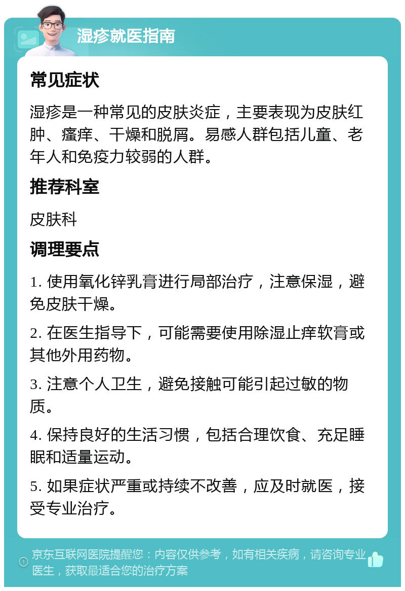 湿疹就医指南 常见症状 湿疹是一种常见的皮肤炎症，主要表现为皮肤红肿、瘙痒、干燥和脱屑。易感人群包括儿童、老年人和免疫力较弱的人群。 推荐科室 皮肤科 调理要点 1. 使用氧化锌乳膏进行局部治疗，注意保湿，避免皮肤干燥。 2. 在医生指导下，可能需要使用除湿止痒软膏或其他外用药物。 3. 注意个人卫生，避免接触可能引起过敏的物质。 4. 保持良好的生活习惯，包括合理饮食、充足睡眠和适量运动。 5. 如果症状严重或持续不改善，应及时就医，接受专业治疗。