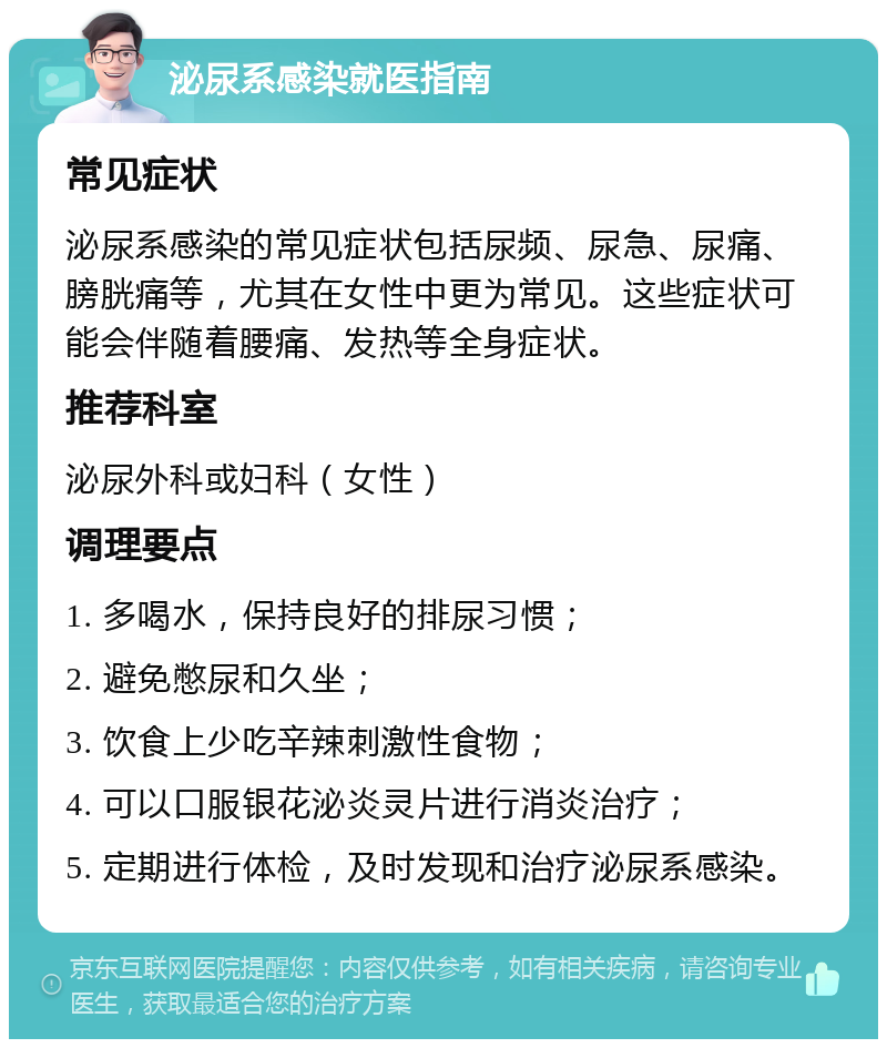 泌尿系感染就医指南 常见症状 泌尿系感染的常见症状包括尿频、尿急、尿痛、膀胱痛等，尤其在女性中更为常见。这些症状可能会伴随着腰痛、发热等全身症状。 推荐科室 泌尿外科或妇科（女性） 调理要点 1. 多喝水，保持良好的排尿习惯； 2. 避免憋尿和久坐； 3. 饮食上少吃辛辣刺激性食物； 4. 可以口服银花泌炎灵片进行消炎治疗； 5. 定期进行体检，及时发现和治疗泌尿系感染。