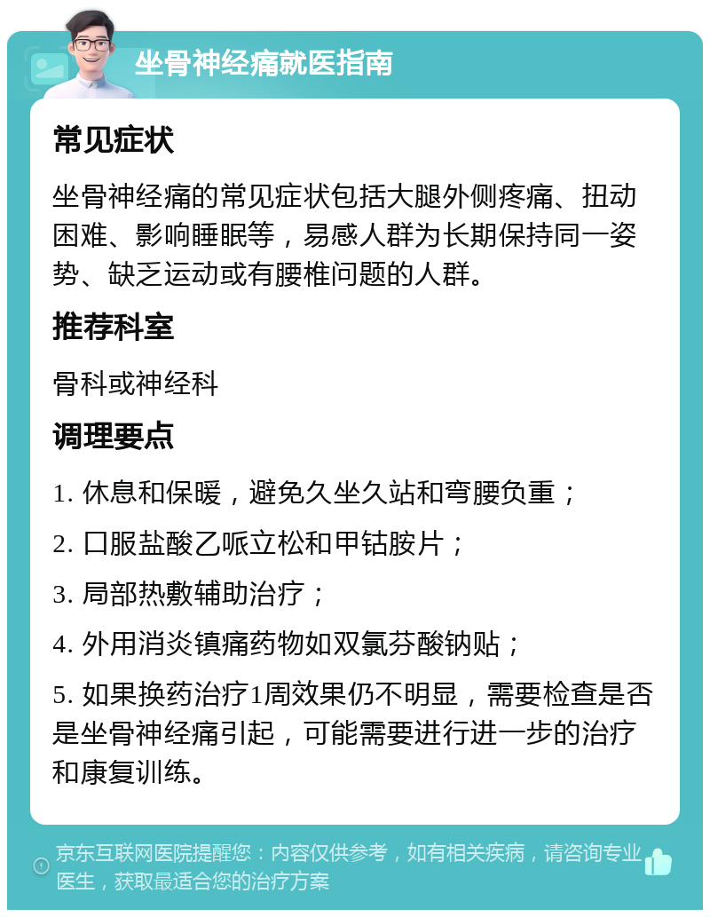 坐骨神经痛就医指南 常见症状 坐骨神经痛的常见症状包括大腿外侧疼痛、扭动困难、影响睡眠等，易感人群为长期保持同一姿势、缺乏运动或有腰椎问题的人群。 推荐科室 骨科或神经科 调理要点 1. 休息和保暖，避免久坐久站和弯腰负重； 2. 口服盐酸乙哌立松和甲钴胺片； 3. 局部热敷辅助治疗； 4. 外用消炎镇痛药物如双氯芬酸钠贴； 5. 如果换药治疗1周效果仍不明显，需要检查是否是坐骨神经痛引起，可能需要进行进一步的治疗和康复训练。