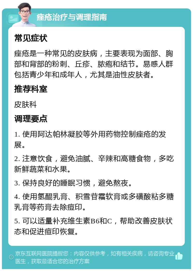 痤疮治疗与调理指南 常见症状 痤疮是一种常见的皮肤病，主要表现为面部、胸部和背部的粉刺、丘疹、脓疱和结节。易感人群包括青少年和成年人，尤其是油性皮肤者。 推荐科室 皮肤科 调理要点 1. 使用阿达帕林凝胶等外用药物控制痤疮的发展。 2. 注意饮食，避免油腻、辛辣和高糖食物，多吃新鲜蔬菜和水果。 3. 保持良好的睡眠习惯，避免熬夜。 4. 使用氢醌乳膏、积雪苷霜软膏或多磺酸粘多糖乳膏等药膏去除痘印。 5. 可以适量补充维生素B6和C，帮助改善皮肤状态和促进痘印恢复。