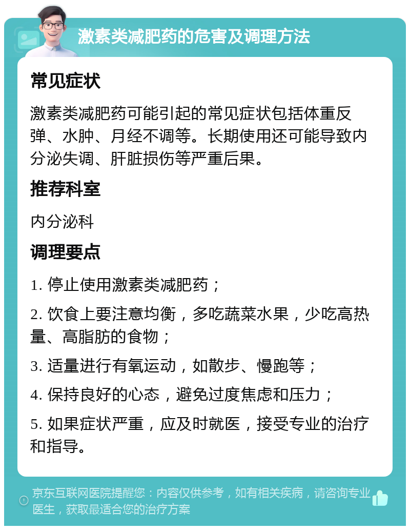 激素类减肥药的危害及调理方法 常见症状 激素类减肥药可能引起的常见症状包括体重反弹、水肿、月经不调等。长期使用还可能导致内分泌失调、肝脏损伤等严重后果。 推荐科室 内分泌科 调理要点 1. 停止使用激素类减肥药； 2. 饮食上要注意均衡，多吃蔬菜水果，少吃高热量、高脂肪的食物； 3. 适量进行有氧运动，如散步、慢跑等； 4. 保持良好的心态，避免过度焦虑和压力； 5. 如果症状严重，应及时就医，接受专业的治疗和指导。