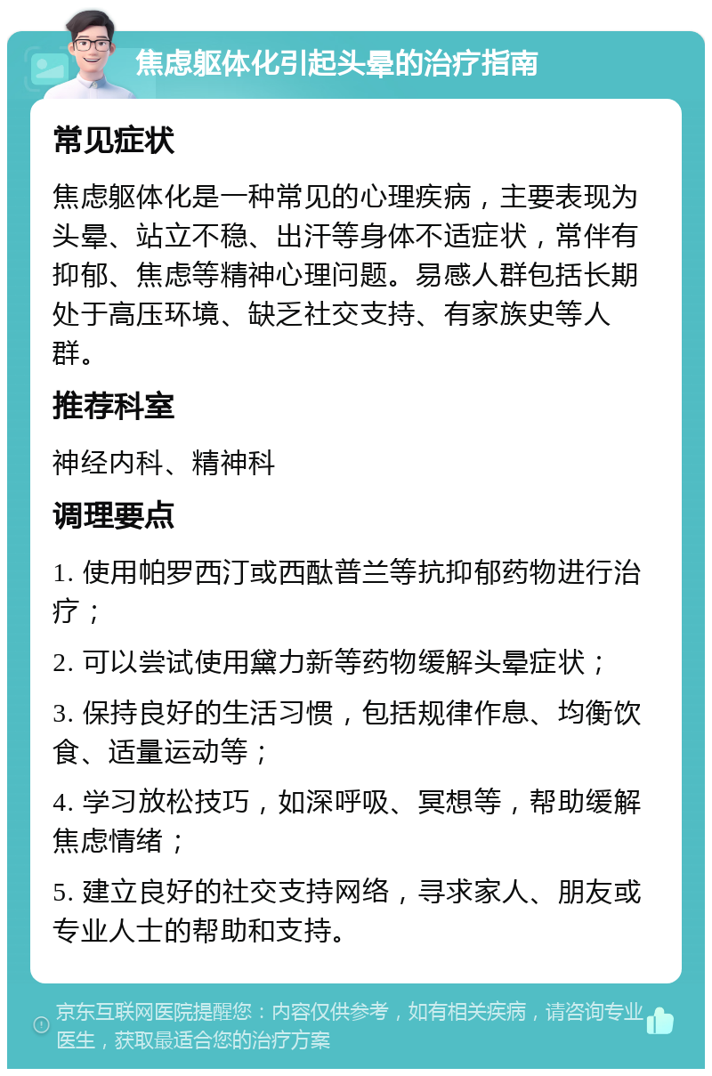 焦虑躯体化引起头晕的治疗指南 常见症状 焦虑躯体化是一种常见的心理疾病，主要表现为头晕、站立不稳、出汗等身体不适症状，常伴有抑郁、焦虑等精神心理问题。易感人群包括长期处于高压环境、缺乏社交支持、有家族史等人群。 推荐科室 神经内科、精神科 调理要点 1. 使用帕罗西汀或西酞普兰等抗抑郁药物进行治疗； 2. 可以尝试使用黛力新等药物缓解头晕症状； 3. 保持良好的生活习惯，包括规律作息、均衡饮食、适量运动等； 4. 学习放松技巧，如深呼吸、冥想等，帮助缓解焦虑情绪； 5. 建立良好的社交支持网络，寻求家人、朋友或专业人士的帮助和支持。