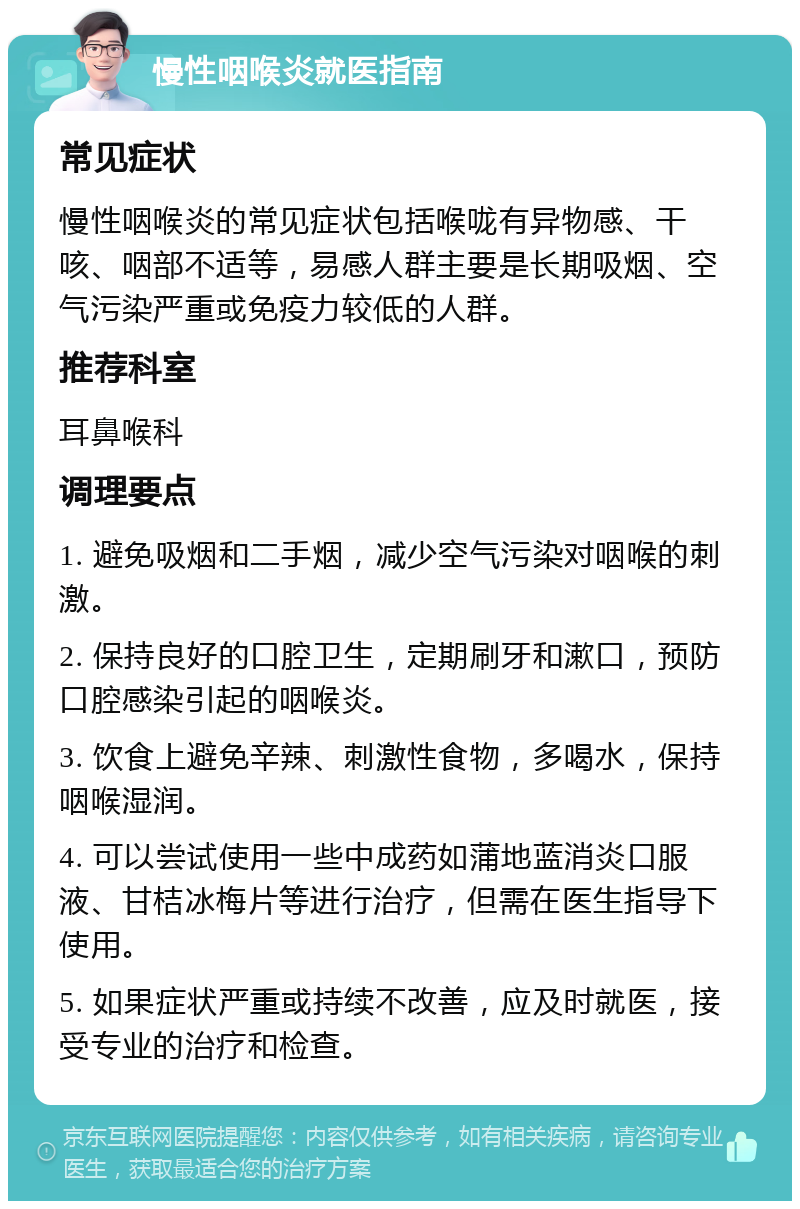 慢性咽喉炎就医指南 常见症状 慢性咽喉炎的常见症状包括喉咙有异物感、干咳、咽部不适等，易感人群主要是长期吸烟、空气污染严重或免疫力较低的人群。 推荐科室 耳鼻喉科 调理要点 1. 避免吸烟和二手烟，减少空气污染对咽喉的刺激。 2. 保持良好的口腔卫生，定期刷牙和漱口，预防口腔感染引起的咽喉炎。 3. 饮食上避免辛辣、刺激性食物，多喝水，保持咽喉湿润。 4. 可以尝试使用一些中成药如蒲地蓝消炎口服液、甘桔冰梅片等进行治疗，但需在医生指导下使用。 5. 如果症状严重或持续不改善，应及时就医，接受专业的治疗和检查。