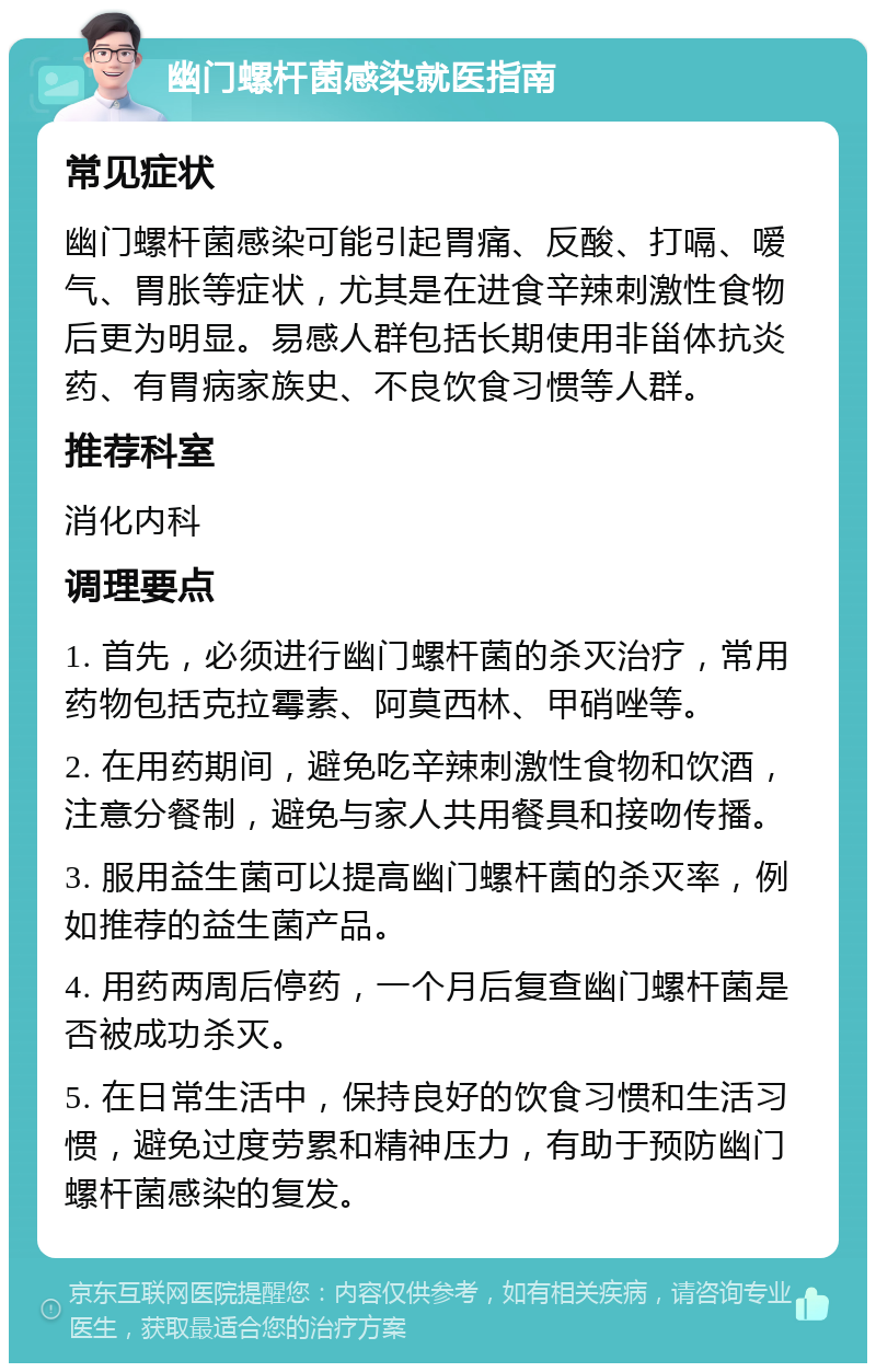 幽门螺杆菌感染就医指南 常见症状 幽门螺杆菌感染可能引起胃痛、反酸、打嗝、嗳气、胃胀等症状，尤其是在进食辛辣刺激性食物后更为明显。易感人群包括长期使用非甾体抗炎药、有胃病家族史、不良饮食习惯等人群。 推荐科室 消化内科 调理要点 1. 首先，必须进行幽门螺杆菌的杀灭治疗，常用药物包括克拉霉素、阿莫西林、甲硝唑等。 2. 在用药期间，避免吃辛辣刺激性食物和饮酒，注意分餐制，避免与家人共用餐具和接吻传播。 3. 服用益生菌可以提高幽门螺杆菌的杀灭率，例如推荐的益生菌产品。 4. 用药两周后停药，一个月后复查幽门螺杆菌是否被成功杀灭。 5. 在日常生活中，保持良好的饮食习惯和生活习惯，避免过度劳累和精神压力，有助于预防幽门螺杆菌感染的复发。