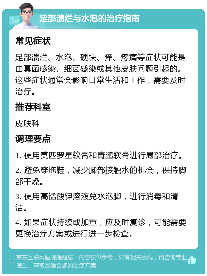 足部溃烂与水泡的治疗指南 常见症状 足部溃烂、水泡、硬块、痒、疼痛等症状可能是由真菌感染、细菌感染或其他皮肤问题引起的。这些症状通常会影响日常生活和工作，需要及时治疗。 推荐科室 皮肤科 调理要点 1. 使用莫匹罗星软膏和青鹏软膏进行局部治疗。 2. 避免穿拖鞋，减少脚部接触水的机会，保持脚部干燥。 3. 使用高锰酸钾溶液兑水泡脚，进行消毒和清洁。 4. 如果症状持续或加重，应及时复诊，可能需要更换治疗方案或进行进一步检查。