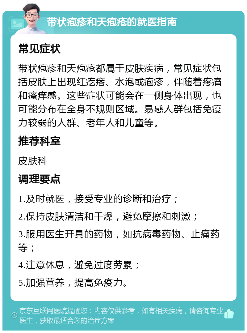 带状疱疹和天疱疮的就医指南 常见症状 带状疱疹和天疱疮都属于皮肤疾病，常见症状包括皮肤上出现红疙瘩、水泡或疱疹，伴随着疼痛和瘙痒感。这些症状可能会在一侧身体出现，也可能分布在全身不规则区域。易感人群包括免疫力较弱的人群、老年人和儿童等。 推荐科室 皮肤科 调理要点 1.及时就医，接受专业的诊断和治疗； 2.保持皮肤清洁和干燥，避免摩擦和刺激； 3.服用医生开具的药物，如抗病毒药物、止痛药等； 4.注意休息，避免过度劳累； 5.加强营养，提高免疫力。