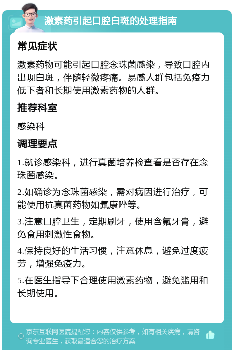 激素药引起口腔白斑的处理指南 常见症状 激素药物可能引起口腔念珠菌感染，导致口腔内出现白斑，伴随轻微疼痛。易感人群包括免疫力低下者和长期使用激素药物的人群。 推荐科室 感染科 调理要点 1.就诊感染科，进行真菌培养检查看是否存在念珠菌感染。 2.如确诊为念珠菌感染，需对病因进行治疗，可能使用抗真菌药物如氟康唑等。 3.注意口腔卫生，定期刷牙，使用含氟牙膏，避免食用刺激性食物。 4.保持良好的生活习惯，注意休息，避免过度疲劳，增强免疫力。 5.在医生指导下合理使用激素药物，避免滥用和长期使用。