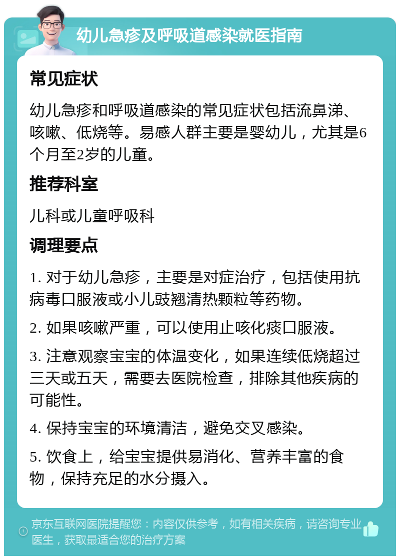 幼儿急疹及呼吸道感染就医指南 常见症状 幼儿急疹和呼吸道感染的常见症状包括流鼻涕、咳嗽、低烧等。易感人群主要是婴幼儿，尤其是6个月至2岁的儿童。 推荐科室 儿科或儿童呼吸科 调理要点 1. 对于幼儿急疹，主要是对症治疗，包括使用抗病毒口服液或小儿豉翘清热颗粒等药物。 2. 如果咳嗽严重，可以使用止咳化痰口服液。 3. 注意观察宝宝的体温变化，如果连续低烧超过三天或五天，需要去医院检查，排除其他疾病的可能性。 4. 保持宝宝的环境清洁，避免交叉感染。 5. 饮食上，给宝宝提供易消化、营养丰富的食物，保持充足的水分摄入。