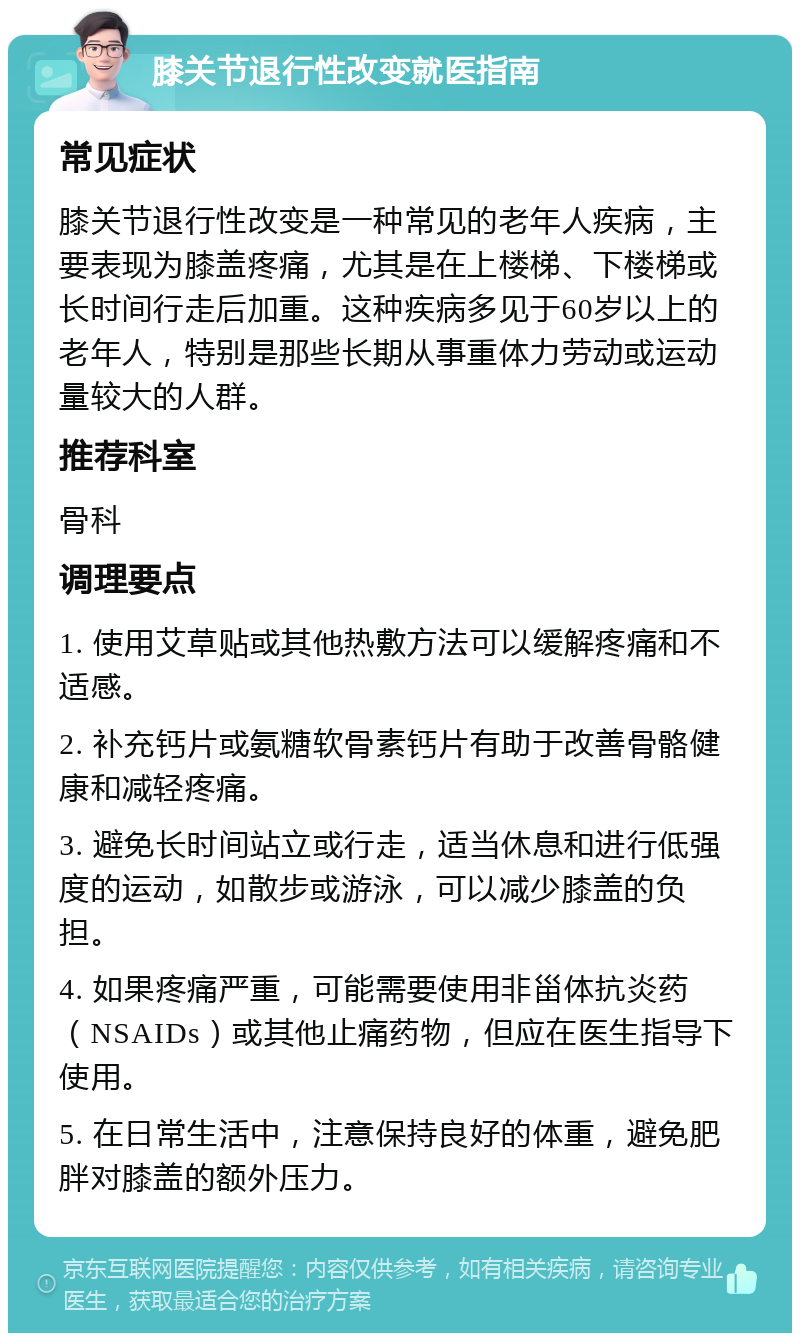 膝关节退行性改变就医指南 常见症状 膝关节退行性改变是一种常见的老年人疾病，主要表现为膝盖疼痛，尤其是在上楼梯、下楼梯或长时间行走后加重。这种疾病多见于60岁以上的老年人，特别是那些长期从事重体力劳动或运动量较大的人群。 推荐科室 骨科 调理要点 1. 使用艾草贴或其他热敷方法可以缓解疼痛和不适感。 2. 补充钙片或氨糖软骨素钙片有助于改善骨骼健康和减轻疼痛。 3. 避免长时间站立或行走，适当休息和进行低强度的运动，如散步或游泳，可以减少膝盖的负担。 4. 如果疼痛严重，可能需要使用非甾体抗炎药（NSAIDs）或其他止痛药物，但应在医生指导下使用。 5. 在日常生活中，注意保持良好的体重，避免肥胖对膝盖的额外压力。