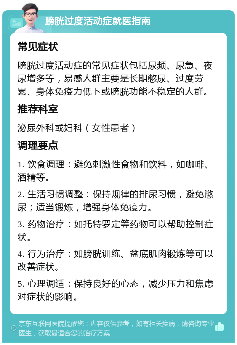 膀胱过度活动症就医指南 常见症状 膀胱过度活动症的常见症状包括尿频、尿急、夜尿增多等，易感人群主要是长期憋尿、过度劳累、身体免疫力低下或膀胱功能不稳定的人群。 推荐科室 泌尿外科或妇科（女性患者） 调理要点 1. 饮食调理：避免刺激性食物和饮料，如咖啡、酒精等。 2. 生活习惯调整：保持规律的排尿习惯，避免憋尿；适当锻炼，增强身体免疫力。 3. 药物治疗：如托特罗定等药物可以帮助控制症状。 4. 行为治疗：如膀胱训练、盆底肌肉锻炼等可以改善症状。 5. 心理调适：保持良好的心态，减少压力和焦虑对症状的影响。