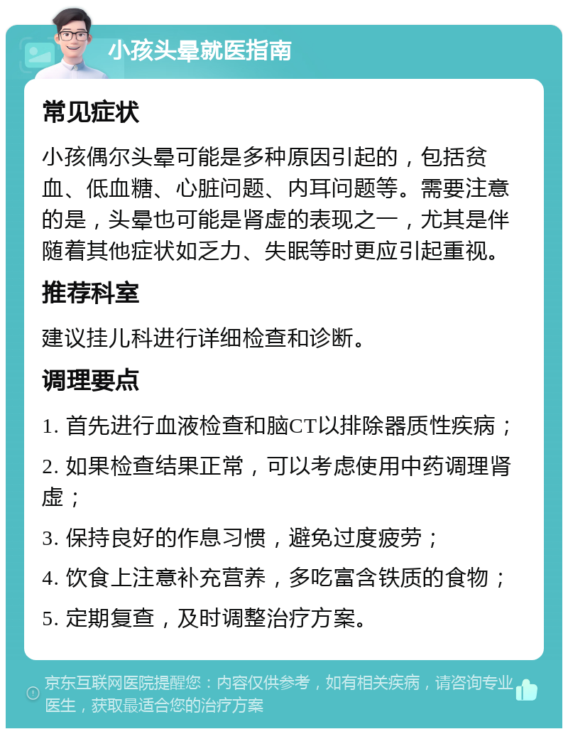 小孩头晕就医指南 常见症状 小孩偶尔头晕可能是多种原因引起的，包括贫血、低血糖、心脏问题、内耳问题等。需要注意的是，头晕也可能是肾虚的表现之一，尤其是伴随着其他症状如乏力、失眠等时更应引起重视。 推荐科室 建议挂儿科进行详细检查和诊断。 调理要点 1. 首先进行血液检查和脑CT以排除器质性疾病； 2. 如果检查结果正常，可以考虑使用中药调理肾虚； 3. 保持良好的作息习惯，避免过度疲劳； 4. 饮食上注意补充营养，多吃富含铁质的食物； 5. 定期复查，及时调整治疗方案。