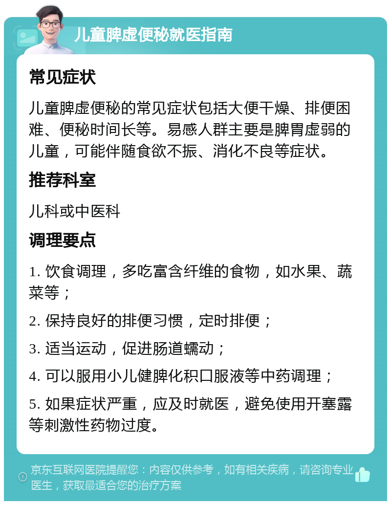 儿童脾虚便秘就医指南 常见症状 儿童脾虚便秘的常见症状包括大便干燥、排便困难、便秘时间长等。易感人群主要是脾胃虚弱的儿童，可能伴随食欲不振、消化不良等症状。 推荐科室 儿科或中医科 调理要点 1. 饮食调理，多吃富含纤维的食物，如水果、蔬菜等； 2. 保持良好的排便习惯，定时排便； 3. 适当运动，促进肠道蠕动； 4. 可以服用小儿健脾化积口服液等中药调理； 5. 如果症状严重，应及时就医，避免使用开塞露等刺激性药物过度。