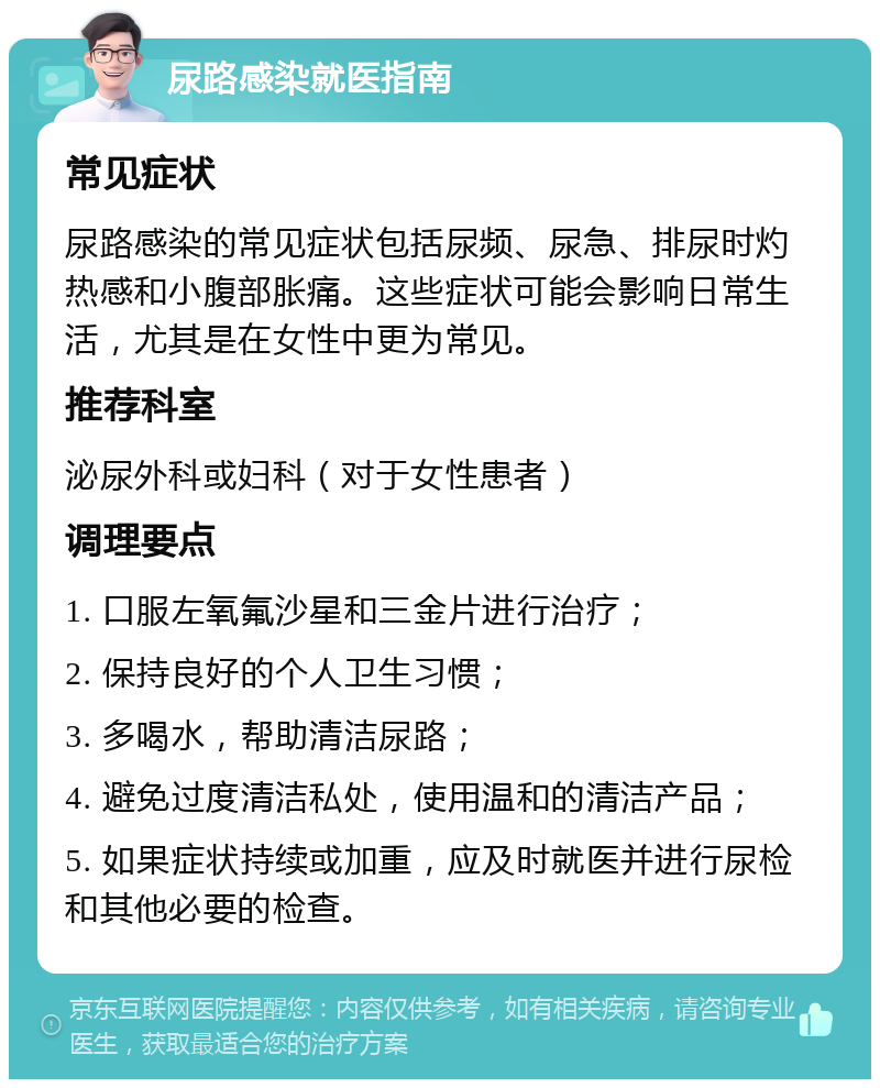 尿路感染就医指南 常见症状 尿路感染的常见症状包括尿频、尿急、排尿时灼热感和小腹部胀痛。这些症状可能会影响日常生活，尤其是在女性中更为常见。 推荐科室 泌尿外科或妇科（对于女性患者） 调理要点 1. 口服左氧氟沙星和三金片进行治疗； 2. 保持良好的个人卫生习惯； 3. 多喝水，帮助清洁尿路； 4. 避免过度清洁私处，使用温和的清洁产品； 5. 如果症状持续或加重，应及时就医并进行尿检和其他必要的检查。