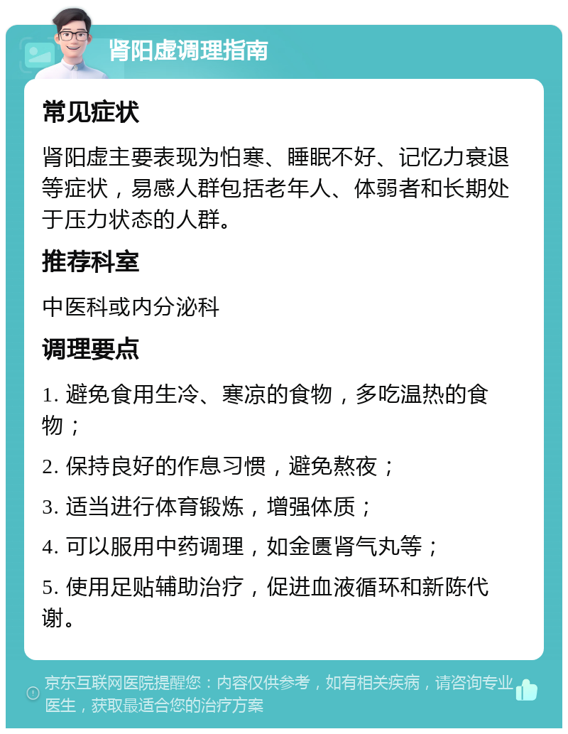 肾阳虚调理指南 常见症状 肾阳虚主要表现为怕寒、睡眠不好、记忆力衰退等症状，易感人群包括老年人、体弱者和长期处于压力状态的人群。 推荐科室 中医科或内分泌科 调理要点 1. 避免食用生冷、寒凉的食物，多吃温热的食物； 2. 保持良好的作息习惯，避免熬夜； 3. 适当进行体育锻炼，增强体质； 4. 可以服用中药调理，如金匮肾气丸等； 5. 使用足贴辅助治疗，促进血液循环和新陈代谢。