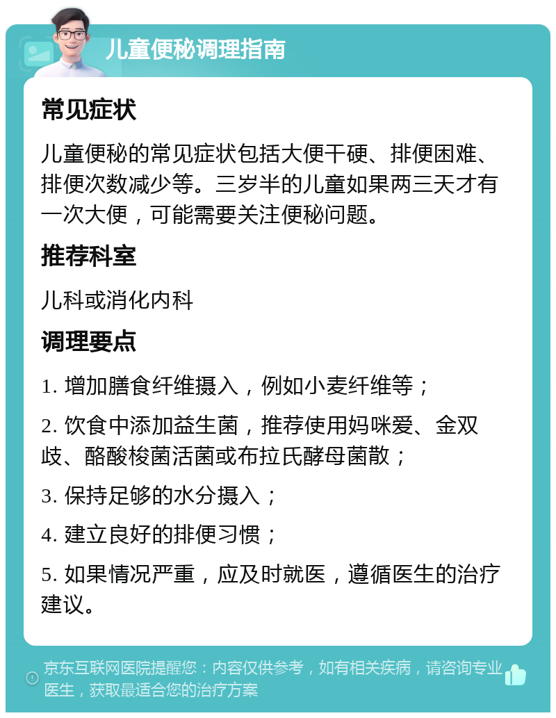 儿童便秘调理指南 常见症状 儿童便秘的常见症状包括大便干硬、排便困难、排便次数减少等。三岁半的儿童如果两三天才有一次大便，可能需要关注便秘问题。 推荐科室 儿科或消化内科 调理要点 1. 增加膳食纤维摄入，例如小麦纤维等； 2. 饮食中添加益生菌，推荐使用妈咪爱、金双歧、酪酸梭菌活菌或布拉氏酵母菌散； 3. 保持足够的水分摄入； 4. 建立良好的排便习惯； 5. 如果情况严重，应及时就医，遵循医生的治疗建议。