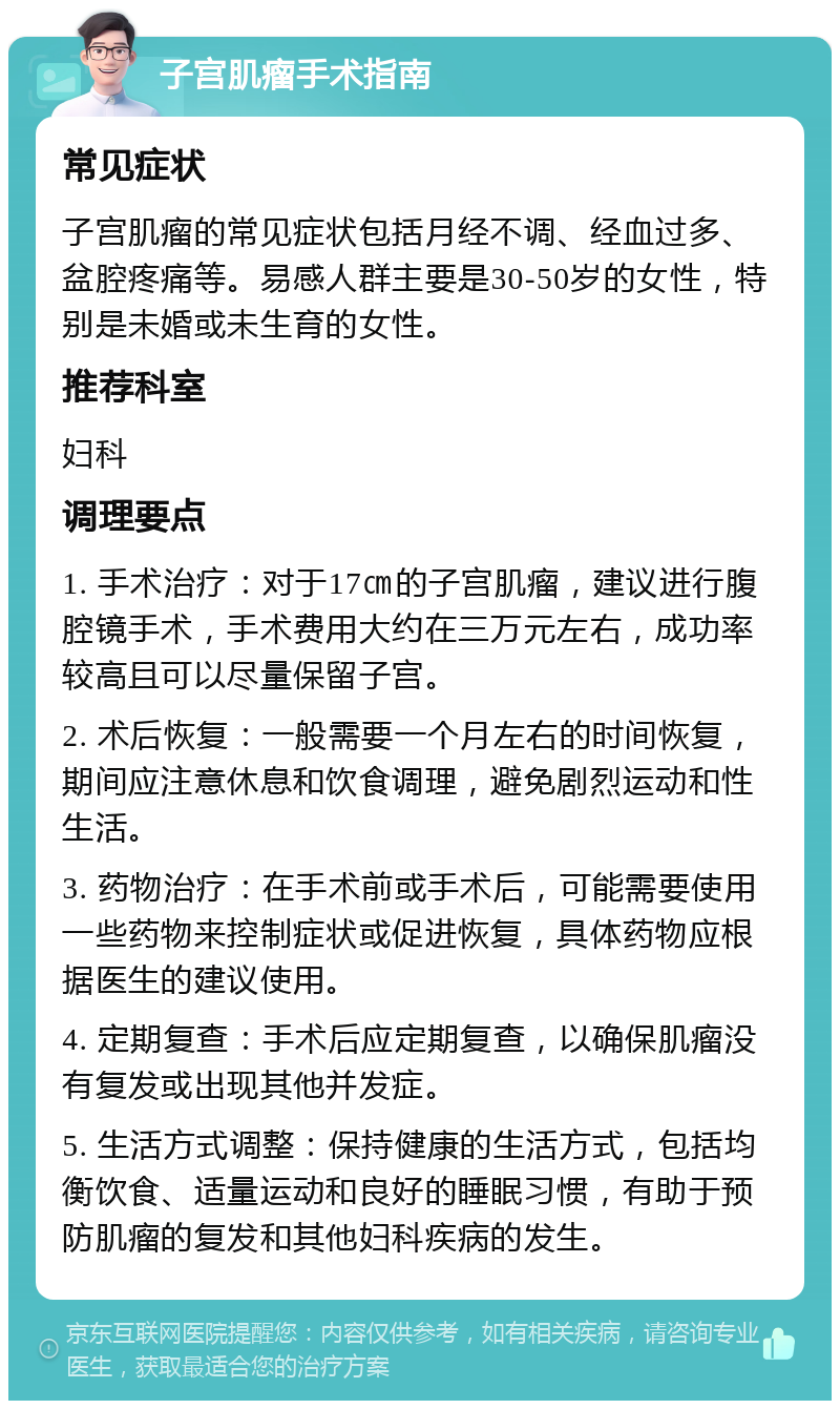 子宫肌瘤手术指南 常见症状 子宫肌瘤的常见症状包括月经不调、经血过多、盆腔疼痛等。易感人群主要是30-50岁的女性，特别是未婚或未生育的女性。 推荐科室 妇科 调理要点 1. 手术治疗：对于17㎝的子宫肌瘤，建议进行腹腔镜手术，手术费用大约在三万元左右，成功率较高且可以尽量保留子宫。 2. 术后恢复：一般需要一个月左右的时间恢复，期间应注意休息和饮食调理，避免剧烈运动和性生活。 3. 药物治疗：在手术前或手术后，可能需要使用一些药物来控制症状或促进恢复，具体药物应根据医生的建议使用。 4. 定期复查：手术后应定期复查，以确保肌瘤没有复发或出现其他并发症。 5. 生活方式调整：保持健康的生活方式，包括均衡饮食、适量运动和良好的睡眠习惯，有助于预防肌瘤的复发和其他妇科疾病的发生。