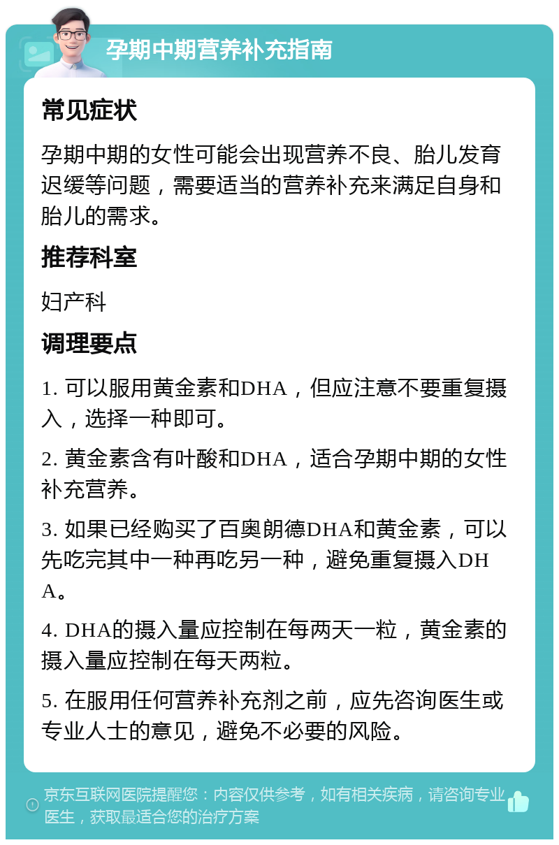 孕期中期营养补充指南 常见症状 孕期中期的女性可能会出现营养不良、胎儿发育迟缓等问题，需要适当的营养补充来满足自身和胎儿的需求。 推荐科室 妇产科 调理要点 1. 可以服用黄金素和DHA，但应注意不要重复摄入，选择一种即可。 2. 黄金素含有叶酸和DHA，适合孕期中期的女性补充营养。 3. 如果已经购买了百奥朗德DHA和黄金素，可以先吃完其中一种再吃另一种，避免重复摄入DHA。 4. DHA的摄入量应控制在每两天一粒，黄金素的摄入量应控制在每天两粒。 5. 在服用任何营养补充剂之前，应先咨询医生或专业人士的意见，避免不必要的风险。