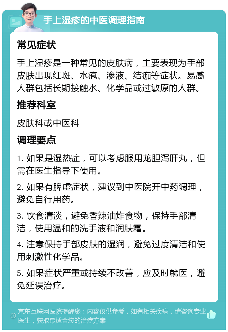 手上湿疹的中医调理指南 常见症状 手上湿疹是一种常见的皮肤病，主要表现为手部皮肤出现红斑、水疱、渗液、结痂等症状。易感人群包括长期接触水、化学品或过敏原的人群。 推荐科室 皮肤科或中医科 调理要点 1. 如果是湿热症，可以考虑服用龙胆泻肝丸，但需在医生指导下使用。 2. 如果有脾虚症状，建议到中医院开中药调理，避免自行用药。 3. 饮食清淡，避免香辣油炸食物，保持手部清洁，使用温和的洗手液和润肤霜。 4. 注意保持手部皮肤的湿润，避免过度清洁和使用刺激性化学品。 5. 如果症状严重或持续不改善，应及时就医，避免延误治疗。