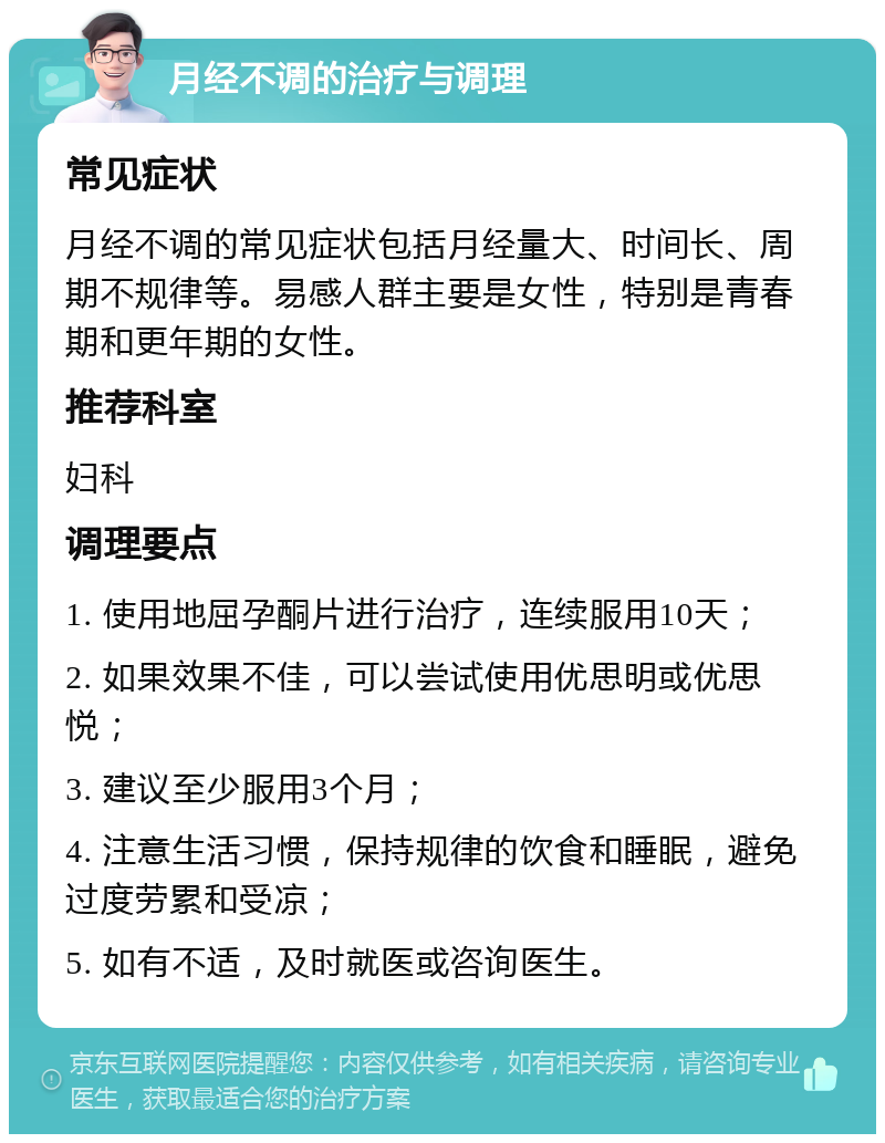 月经不调的治疗与调理 常见症状 月经不调的常见症状包括月经量大、时间长、周期不规律等。易感人群主要是女性，特别是青春期和更年期的女性。 推荐科室 妇科 调理要点 1. 使用地屈孕酮片进行治疗，连续服用10天； 2. 如果效果不佳，可以尝试使用优思明或优思悦； 3. 建议至少服用3个月； 4. 注意生活习惯，保持规律的饮食和睡眠，避免过度劳累和受凉； 5. 如有不适，及时就医或咨询医生。