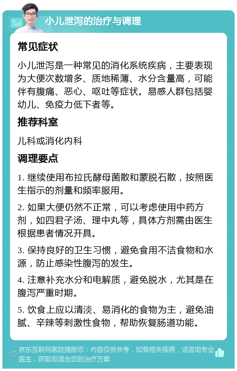 小儿泄泻的治疗与调理 常见症状 小儿泄泻是一种常见的消化系统疾病，主要表现为大便次数增多、质地稀薄、水分含量高，可能伴有腹痛、恶心、呕吐等症状。易感人群包括婴幼儿、免疫力低下者等。 推荐科室 儿科或消化内科 调理要点 1. 继续使用布拉氏酵母菌散和蒙脱石散，按照医生指示的剂量和频率服用。 2. 如果大便仍然不正常，可以考虑使用中药方剂，如四君子汤、理中丸等，具体方剂需由医生根据患者情况开具。 3. 保持良好的卫生习惯，避免食用不洁食物和水源，防止感染性腹泻的发生。 4. 注意补充水分和电解质，避免脱水，尤其是在腹泻严重时期。 5. 饮食上应以清淡、易消化的食物为主，避免油腻、辛辣等刺激性食物，帮助恢复肠道功能。