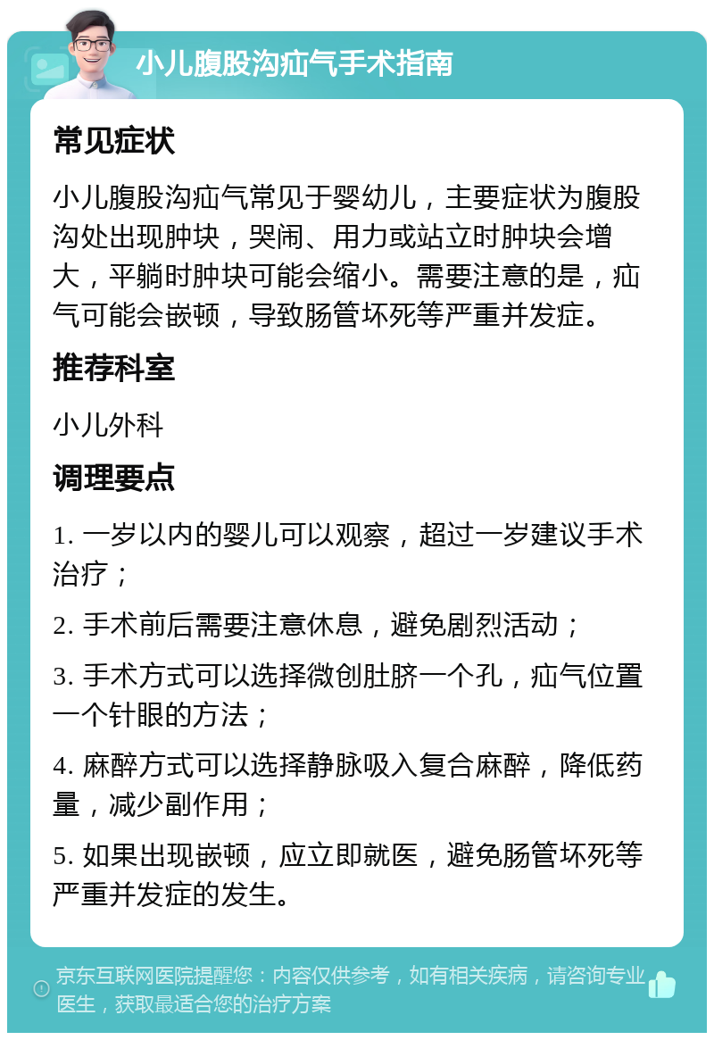 小儿腹股沟疝气手术指南 常见症状 小儿腹股沟疝气常见于婴幼儿，主要症状为腹股沟处出现肿块，哭闹、用力或站立时肿块会增大，平躺时肿块可能会缩小。需要注意的是，疝气可能会嵌顿，导致肠管坏死等严重并发症。 推荐科室 小儿外科 调理要点 1. 一岁以内的婴儿可以观察，超过一岁建议手术治疗； 2. 手术前后需要注意休息，避免剧烈活动； 3. 手术方式可以选择微创肚脐一个孔，疝气位置一个针眼的方法； 4. 麻醉方式可以选择静脉吸入复合麻醉，降低药量，减少副作用； 5. 如果出现嵌顿，应立即就医，避免肠管坏死等严重并发症的发生。