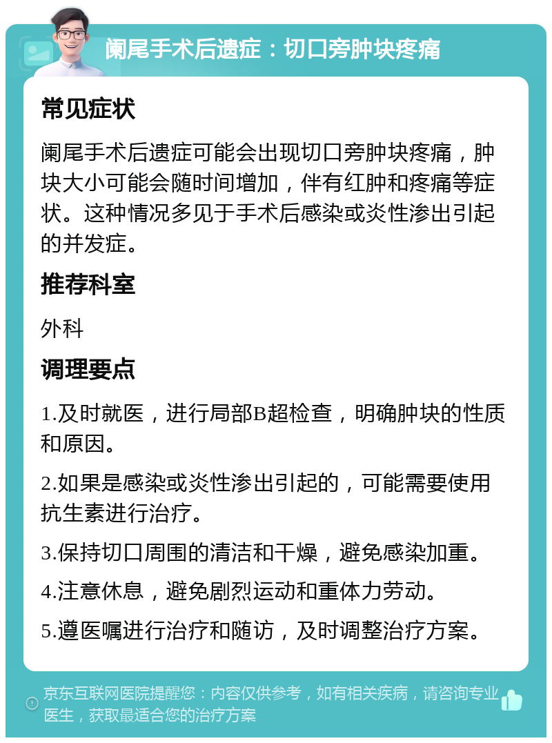 阑尾手术后遗症：切口旁肿块疼痛 常见症状 阑尾手术后遗症可能会出现切口旁肿块疼痛，肿块大小可能会随时间增加，伴有红肿和疼痛等症状。这种情况多见于手术后感染或炎性渗出引起的并发症。 推荐科室 外科 调理要点 1.及时就医，进行局部B超检查，明确肿块的性质和原因。 2.如果是感染或炎性渗出引起的，可能需要使用抗生素进行治疗。 3.保持切口周围的清洁和干燥，避免感染加重。 4.注意休息，避免剧烈运动和重体力劳动。 5.遵医嘱进行治疗和随访，及时调整治疗方案。