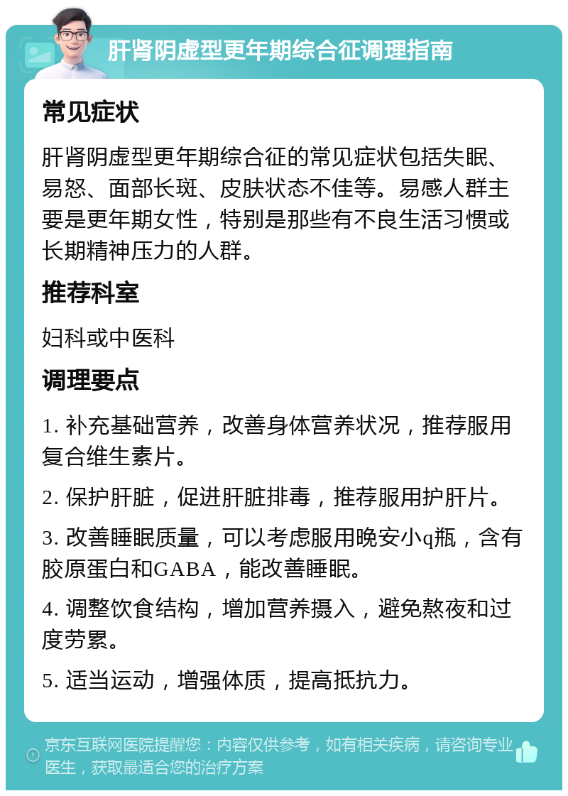 肝肾阴虚型更年期综合征调理指南 常见症状 肝肾阴虚型更年期综合征的常见症状包括失眠、易怒、面部长斑、皮肤状态不佳等。易感人群主要是更年期女性，特别是那些有不良生活习惯或长期精神压力的人群。 推荐科室 妇科或中医科 调理要点 1. 补充基础营养，改善身体营养状况，推荐服用复合维生素片。 2. 保护肝脏，促进肝脏排毒，推荐服用护肝片。 3. 改善睡眠质量，可以考虑服用晚安小q瓶，含有胶原蛋白和GABA，能改善睡眠。 4. 调整饮食结构，增加营养摄入，避免熬夜和过度劳累。 5. 适当运动，增强体质，提高抵抗力。