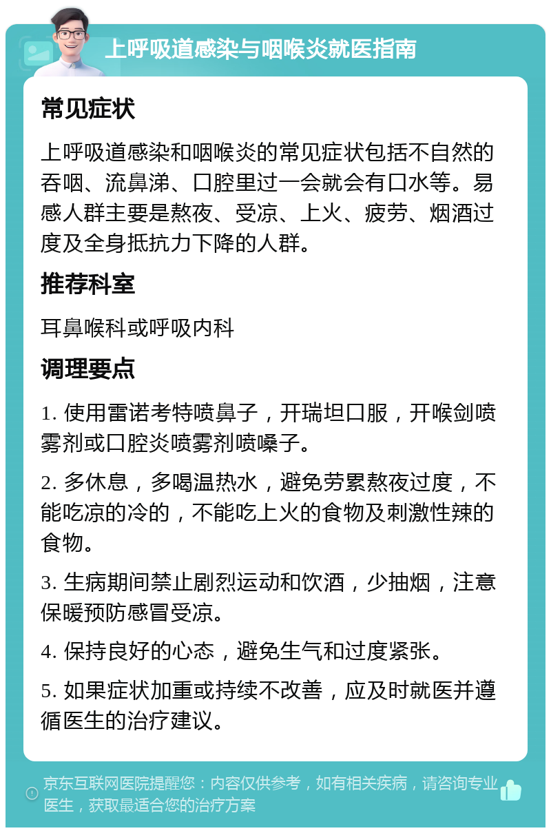 上呼吸道感染与咽喉炎就医指南 常见症状 上呼吸道感染和咽喉炎的常见症状包括不自然的吞咽、流鼻涕、口腔里过一会就会有口水等。易感人群主要是熬夜、受凉、上火、疲劳、烟酒过度及全身抵抗力下降的人群。 推荐科室 耳鼻喉科或呼吸内科 调理要点 1. 使用雷诺考特喷鼻子，开瑞坦口服，开喉剑喷雾剂或口腔炎喷雾剂喷嗓子。 2. 多休息，多喝温热水，避免劳累熬夜过度，不能吃凉的冷的，不能吃上火的食物及刺激性辣的食物。 3. 生病期间禁止剧烈运动和饮酒，少抽烟，注意保暖预防感冒受凉。 4. 保持良好的心态，避免生气和过度紧张。 5. 如果症状加重或持续不改善，应及时就医并遵循医生的治疗建议。