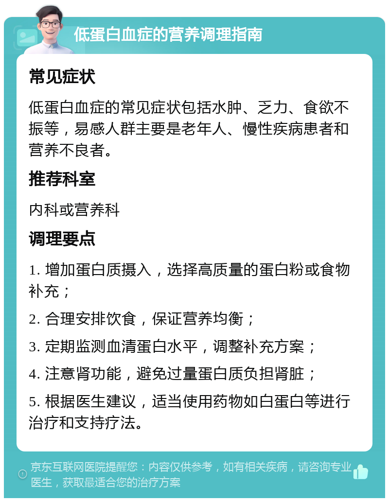 低蛋白血症的营养调理指南 常见症状 低蛋白血症的常见症状包括水肿、乏力、食欲不振等，易感人群主要是老年人、慢性疾病患者和营养不良者。 推荐科室 内科或营养科 调理要点 1. 增加蛋白质摄入，选择高质量的蛋白粉或食物补充； 2. 合理安排饮食，保证营养均衡； 3. 定期监测血清蛋白水平，调整补充方案； 4. 注意肾功能，避免过量蛋白质负担肾脏； 5. 根据医生建议，适当使用药物如白蛋白等进行治疗和支持疗法。