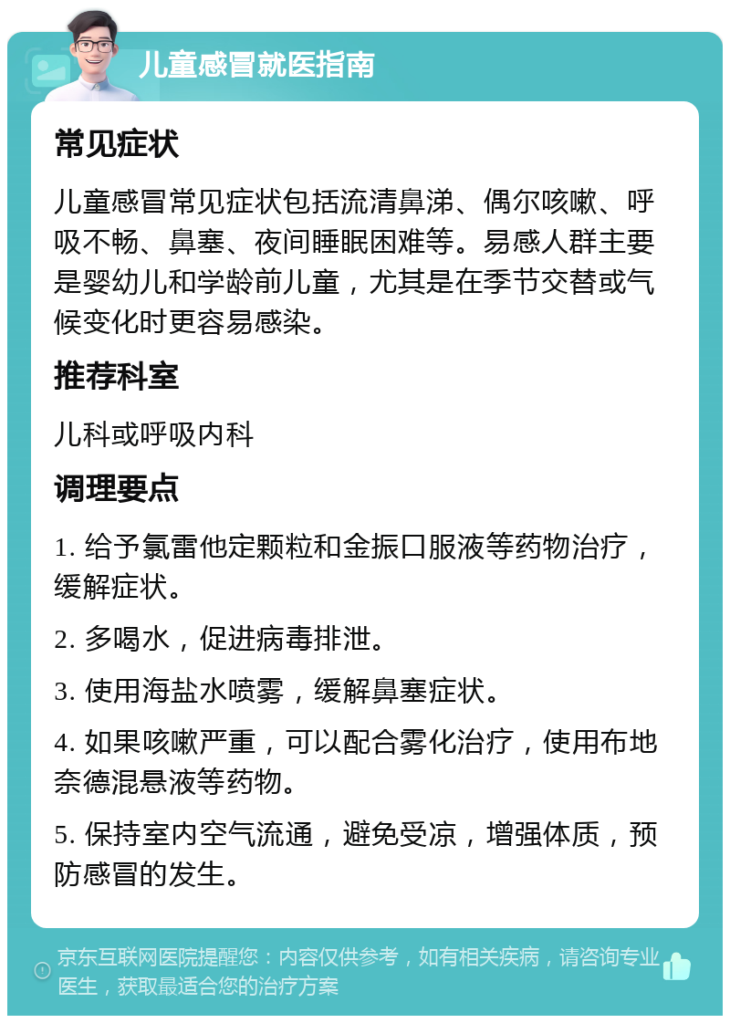 儿童感冒就医指南 常见症状 儿童感冒常见症状包括流清鼻涕、偶尔咳嗽、呼吸不畅、鼻塞、夜间睡眠困难等。易感人群主要是婴幼儿和学龄前儿童，尤其是在季节交替或气候变化时更容易感染。 推荐科室 儿科或呼吸内科 调理要点 1. 给予氯雷他定颗粒和金振口服液等药物治疗，缓解症状。 2. 多喝水，促进病毒排泄。 3. 使用海盐水喷雾，缓解鼻塞症状。 4. 如果咳嗽严重，可以配合雾化治疗，使用布地奈德混悬液等药物。 5. 保持室内空气流通，避免受凉，增强体质，预防感冒的发生。