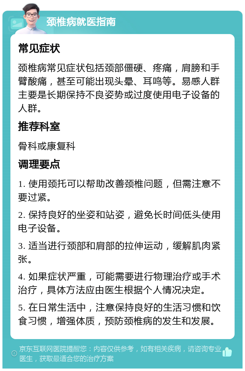 颈椎病就医指南 常见症状 颈椎病常见症状包括颈部僵硬、疼痛，肩膀和手臂酸痛，甚至可能出现头晕、耳鸣等。易感人群主要是长期保持不良姿势或过度使用电子设备的人群。 推荐科室 骨科或康复科 调理要点 1. 使用颈托可以帮助改善颈椎问题，但需注意不要过紧。 2. 保持良好的坐姿和站姿，避免长时间低头使用电子设备。 3. 适当进行颈部和肩部的拉伸运动，缓解肌肉紧张。 4. 如果症状严重，可能需要进行物理治疗或手术治疗，具体方法应由医生根据个人情况决定。 5. 在日常生活中，注意保持良好的生活习惯和饮食习惯，增强体质，预防颈椎病的发生和发展。