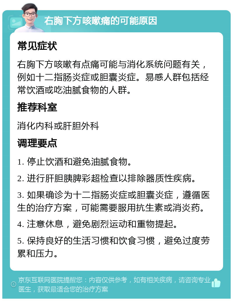 右胸下方咳嗽痛的可能原因 常见症状 右胸下方咳嗽有点痛可能与消化系统问题有关，例如十二指肠炎症或胆囊炎症。易感人群包括经常饮酒或吃油腻食物的人群。 推荐科室 消化内科或肝胆外科 调理要点 1. 停止饮酒和避免油腻食物。 2. 进行肝胆胰脾彩超检查以排除器质性疾病。 3. 如果确诊为十二指肠炎症或胆囊炎症，遵循医生的治疗方案，可能需要服用抗生素或消炎药。 4. 注意休息，避免剧烈运动和重物提起。 5. 保持良好的生活习惯和饮食习惯，避免过度劳累和压力。