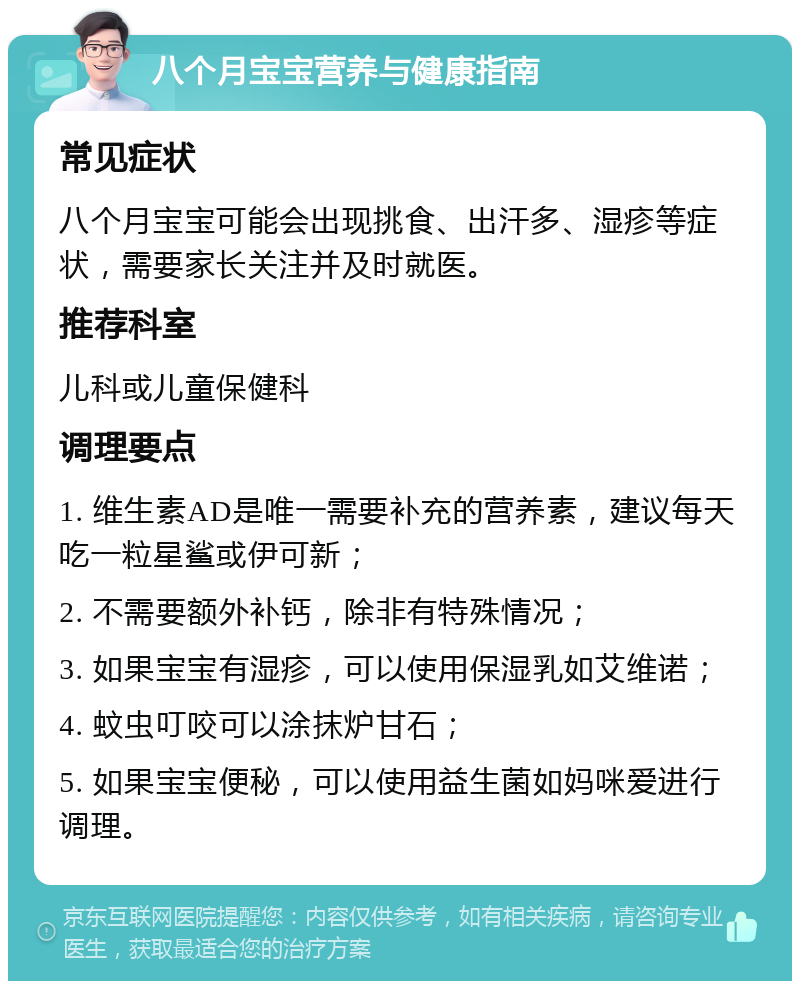 八个月宝宝营养与健康指南 常见症状 八个月宝宝可能会出现挑食、出汗多、湿疹等症状，需要家长关注并及时就医。 推荐科室 儿科或儿童保健科 调理要点 1. 维生素AD是唯一需要补充的营养素，建议每天吃一粒星鲨或伊可新； 2. 不需要额外补钙，除非有特殊情况； 3. 如果宝宝有湿疹，可以使用保湿乳如艾维诺； 4. 蚊虫叮咬可以涂抹炉甘石； 5. 如果宝宝便秘，可以使用益生菌如妈咪爱进行调理。