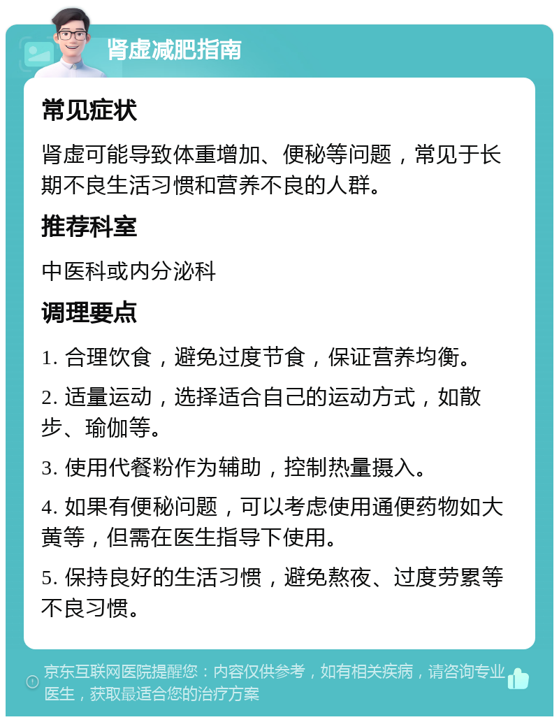 肾虚减肥指南 常见症状 肾虚可能导致体重增加、便秘等问题，常见于长期不良生活习惯和营养不良的人群。 推荐科室 中医科或内分泌科 调理要点 1. 合理饮食，避免过度节食，保证营养均衡。 2. 适量运动，选择适合自己的运动方式，如散步、瑜伽等。 3. 使用代餐粉作为辅助，控制热量摄入。 4. 如果有便秘问题，可以考虑使用通便药物如大黄等，但需在医生指导下使用。 5. 保持良好的生活习惯，避免熬夜、过度劳累等不良习惯。