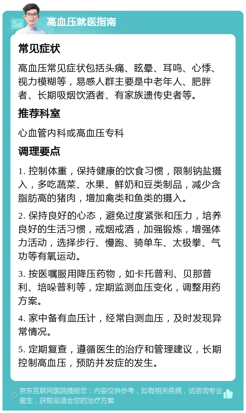 高血压就医指南 常见症状 高血压常见症状包括头痛、眩晕、耳鸣、心悸、视力模糊等，易感人群主要是中老年人、肥胖者、长期吸烟饮酒者、有家族遗传史者等。 推荐科室 心血管内科或高血压专科 调理要点 1. 控制体重，保持健康的饮食习惯，限制钠盐摄入，多吃蔬菜、水果、鲜奶和豆类制品，减少含脂肪高的猪肉，增加禽类和鱼类的摄入。 2. 保持良好的心态，避免过度紧张和压力，培养良好的生活习惯，戒烟戒酒，加强锻炼，增强体力活动，选择步行、慢跑、骑单车、太极拳、气功等有氧运动。 3. 按医嘱服用降压药物，如卡托普利、贝那普利、培哚普利等，定期监测血压变化，调整用药方案。 4. 家中备有血压计，经常自测血压，及时发现异常情况。 5. 定期复查，遵循医生的治疗和管理建议，长期控制高血压，预防并发症的发生。