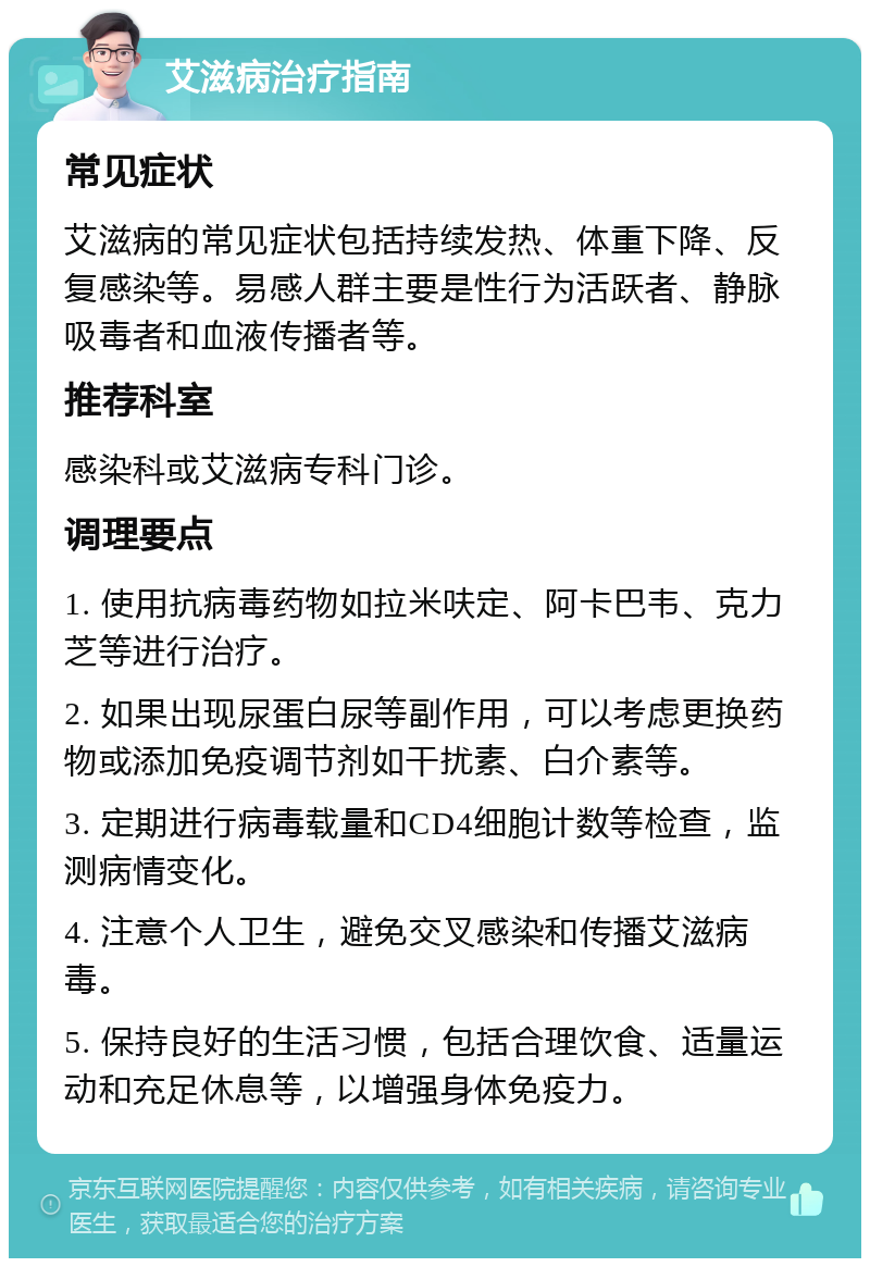 艾滋病治疗指南 常见症状 艾滋病的常见症状包括持续发热、体重下降、反复感染等。易感人群主要是性行为活跃者、静脉吸毒者和血液传播者等。 推荐科室 感染科或艾滋病专科门诊。 调理要点 1. 使用抗病毒药物如拉米呋定、阿卡巴韦、克力芝等进行治疗。 2. 如果出现尿蛋白尿等副作用，可以考虑更换药物或添加免疫调节剂如干扰素、白介素等。 3. 定期进行病毒载量和CD4细胞计数等检查，监测病情变化。 4. 注意个人卫生，避免交叉感染和传播艾滋病毒。 5. 保持良好的生活习惯，包括合理饮食、适量运动和充足休息等，以增强身体免疫力。