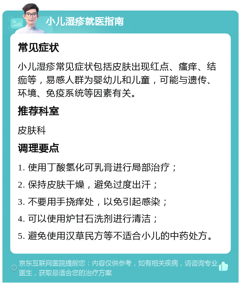 小儿湿疹就医指南 常见症状 小儿湿疹常见症状包括皮肤出现红点、瘙痒、结痂等，易感人群为婴幼儿和儿童，可能与遗传、环境、免疫系统等因素有关。 推荐科室 皮肤科 调理要点 1. 使用丁酸氢化可乳膏进行局部治疗； 2. 保持皮肤干燥，避免过度出汗； 3. 不要用手挠痒处，以免引起感染； 4. 可以使用炉甘石洗剂进行清洁； 5. 避免使用汉草民方等不适合小儿的中药处方。