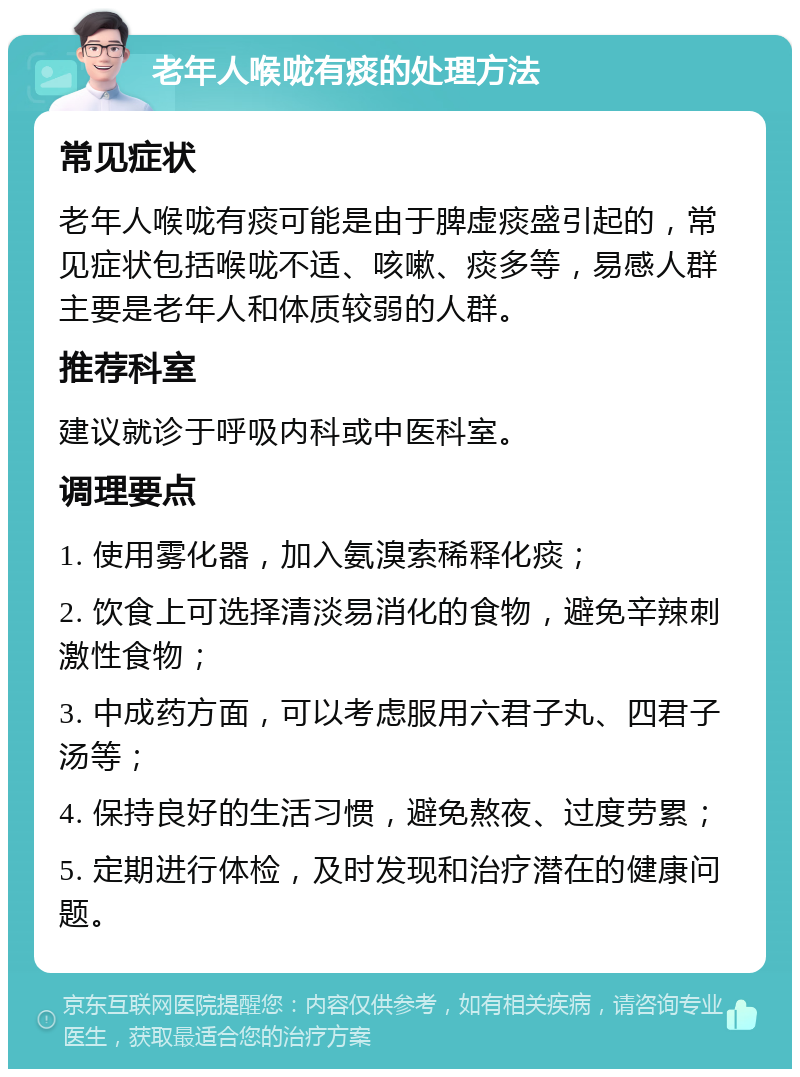 老年人喉咙有痰的处理方法 常见症状 老年人喉咙有痰可能是由于脾虚痰盛引起的，常见症状包括喉咙不适、咳嗽、痰多等，易感人群主要是老年人和体质较弱的人群。 推荐科室 建议就诊于呼吸内科或中医科室。 调理要点 1. 使用雾化器，加入氨溴索稀释化痰； 2. 饮食上可选择清淡易消化的食物，避免辛辣刺激性食物； 3. 中成药方面，可以考虑服用六君子丸、四君子汤等； 4. 保持良好的生活习惯，避免熬夜、过度劳累； 5. 定期进行体检，及时发现和治疗潜在的健康问题。