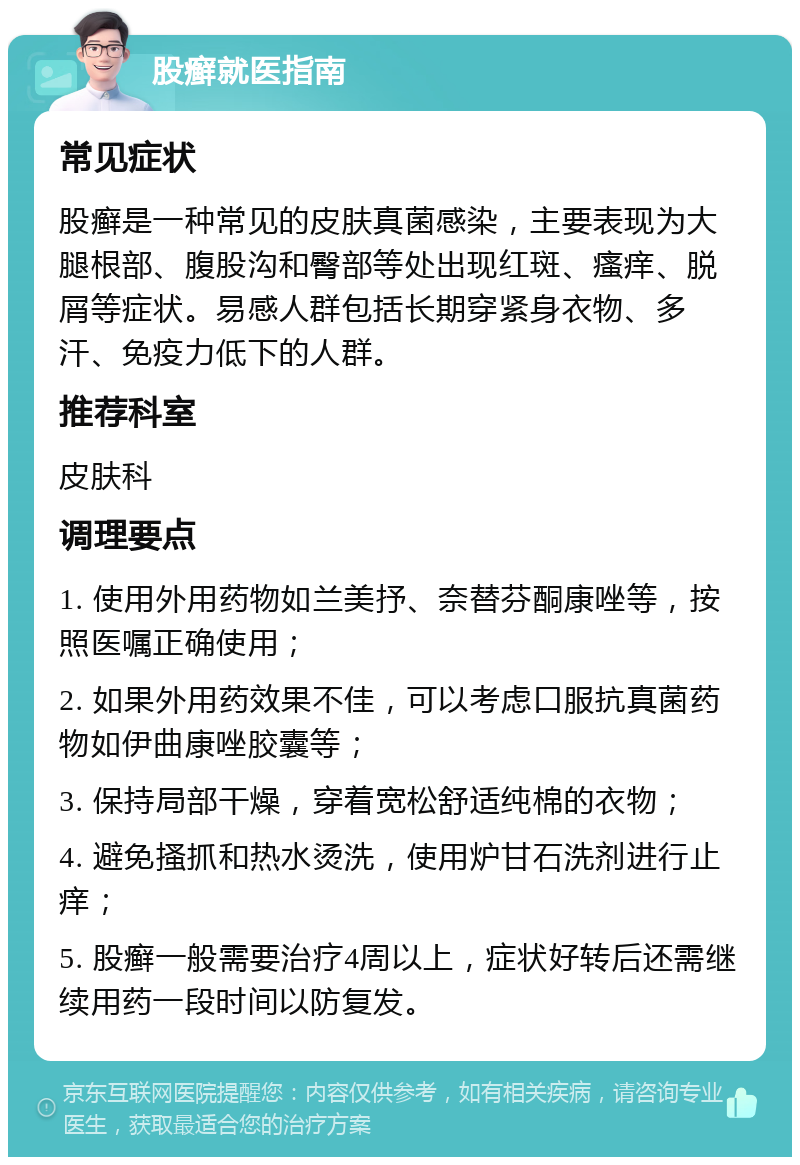 股癣就医指南 常见症状 股癣是一种常见的皮肤真菌感染，主要表现为大腿根部、腹股沟和臀部等处出现红斑、瘙痒、脱屑等症状。易感人群包括长期穿紧身衣物、多汗、免疫力低下的人群。 推荐科室 皮肤科 调理要点 1. 使用外用药物如兰美抒、奈替芬酮康唑等，按照医嘱正确使用； 2. 如果外用药效果不佳，可以考虑口服抗真菌药物如伊曲康唑胶囊等； 3. 保持局部干燥，穿着宽松舒适纯棉的衣物； 4. 避免搔抓和热水烫洗，使用炉甘石洗剂进行止痒； 5. 股癣一般需要治疗4周以上，症状好转后还需继续用药一段时间以防复发。