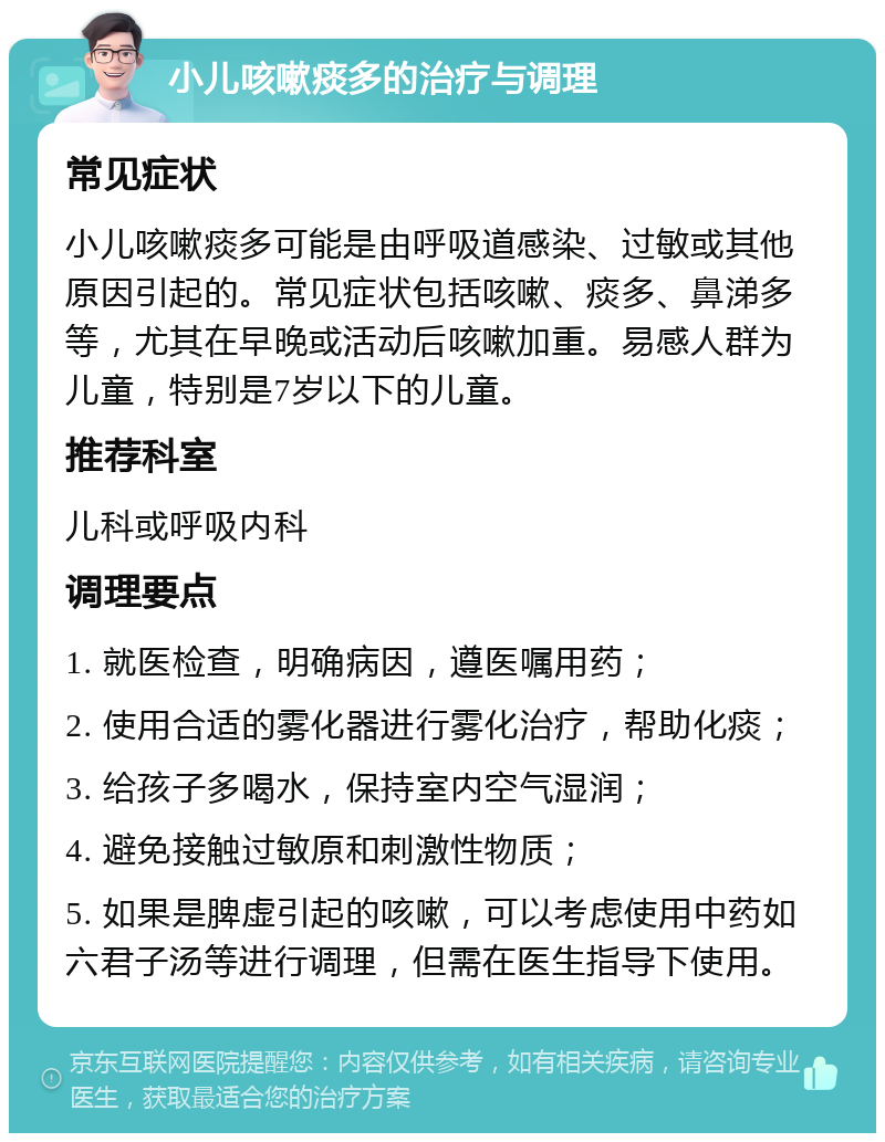 小儿咳嗽痰多的治疗与调理 常见症状 小儿咳嗽痰多可能是由呼吸道感染、过敏或其他原因引起的。常见症状包括咳嗽、痰多、鼻涕多等，尤其在早晚或活动后咳嗽加重。易感人群为儿童，特别是7岁以下的儿童。 推荐科室 儿科或呼吸内科 调理要点 1. 就医检查，明确病因，遵医嘱用药； 2. 使用合适的雾化器进行雾化治疗，帮助化痰； 3. 给孩子多喝水，保持室内空气湿润； 4. 避免接触过敏原和刺激性物质； 5. 如果是脾虚引起的咳嗽，可以考虑使用中药如六君子汤等进行调理，但需在医生指导下使用。