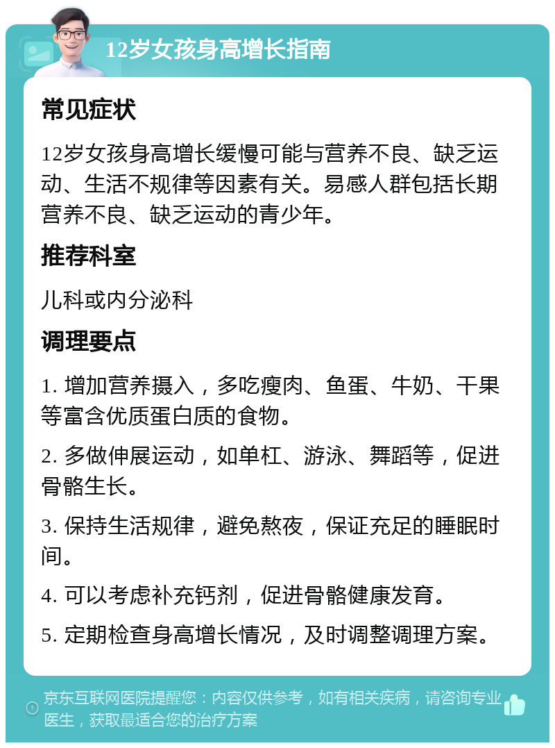 12岁女孩身高增长指南 常见症状 12岁女孩身高增长缓慢可能与营养不良、缺乏运动、生活不规律等因素有关。易感人群包括长期营养不良、缺乏运动的青少年。 推荐科室 儿科或内分泌科 调理要点 1. 增加营养摄入，多吃瘦肉、鱼蛋、牛奶、干果等富含优质蛋白质的食物。 2. 多做伸展运动，如单杠、游泳、舞蹈等，促进骨骼生长。 3. 保持生活规律，避免熬夜，保证充足的睡眠时间。 4. 可以考虑补充钙剂，促进骨骼健康发育。 5. 定期检查身高增长情况，及时调整调理方案。