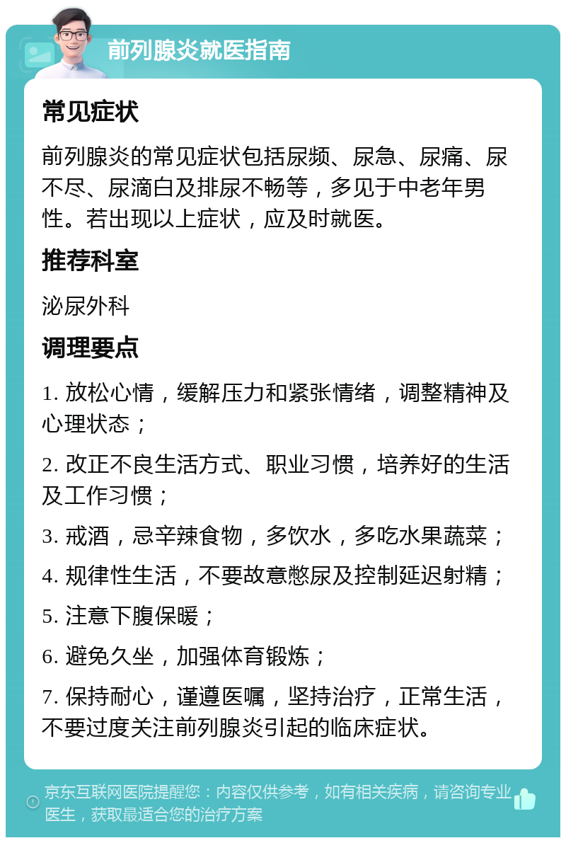 前列腺炎就医指南 常见症状 前列腺炎的常见症状包括尿频、尿急、尿痛、尿不尽、尿滴白及排尿不畅等，多见于中老年男性。若出现以上症状，应及时就医。 推荐科室 泌尿外科 调理要点 1. 放松心情，缓解压力和紧张情绪，调整精神及心理状态； 2. 改正不良生活方式、职业习惯，培养好的生活及工作习惯； 3. 戒酒，忌辛辣食物，多饮水，多吃水果蔬菜； 4. 规律性生活，不要故意憋尿及控制延迟射精； 5. 注意下腹保暖； 6. 避免久坐，加强体育锻炼； 7. 保持耐心，谨遵医嘱，坚持治疗，正常生活，不要过度关注前列腺炎引起的临床症状。