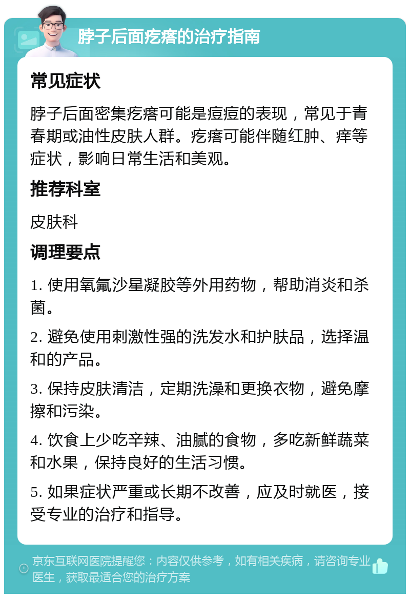 脖子后面疙瘩的治疗指南 常见症状 脖子后面密集疙瘩可能是痘痘的表现，常见于青春期或油性皮肤人群。疙瘩可能伴随红肿、痒等症状，影响日常生活和美观。 推荐科室 皮肤科 调理要点 1. 使用氧氟沙星凝胶等外用药物，帮助消炎和杀菌。 2. 避免使用刺激性强的洗发水和护肤品，选择温和的产品。 3. 保持皮肤清洁，定期洗澡和更换衣物，避免摩擦和污染。 4. 饮食上少吃辛辣、油腻的食物，多吃新鲜蔬菜和水果，保持良好的生活习惯。 5. 如果症状严重或长期不改善，应及时就医，接受专业的治疗和指导。