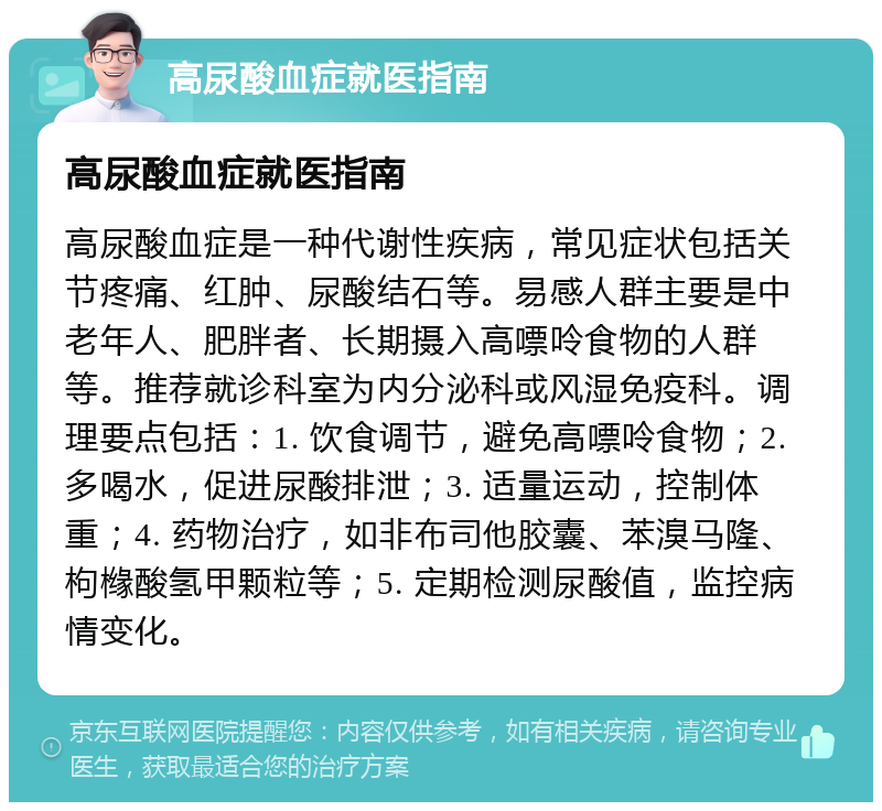 高尿酸血症就医指南 高尿酸血症就医指南 高尿酸血症是一种代谢性疾病，常见症状包括关节疼痛、红肿、尿酸结石等。易感人群主要是中老年人、肥胖者、长期摄入高嘌呤食物的人群等。推荐就诊科室为内分泌科或风湿免疫科。调理要点包括：1. 饮食调节，避免高嘌呤食物；2. 多喝水，促进尿酸排泄；3. 适量运动，控制体重；4. 药物治疗，如非布司他胶囊、苯溴马隆、枸橼酸氢甲颗粒等；5. 定期检测尿酸值，监控病情变化。