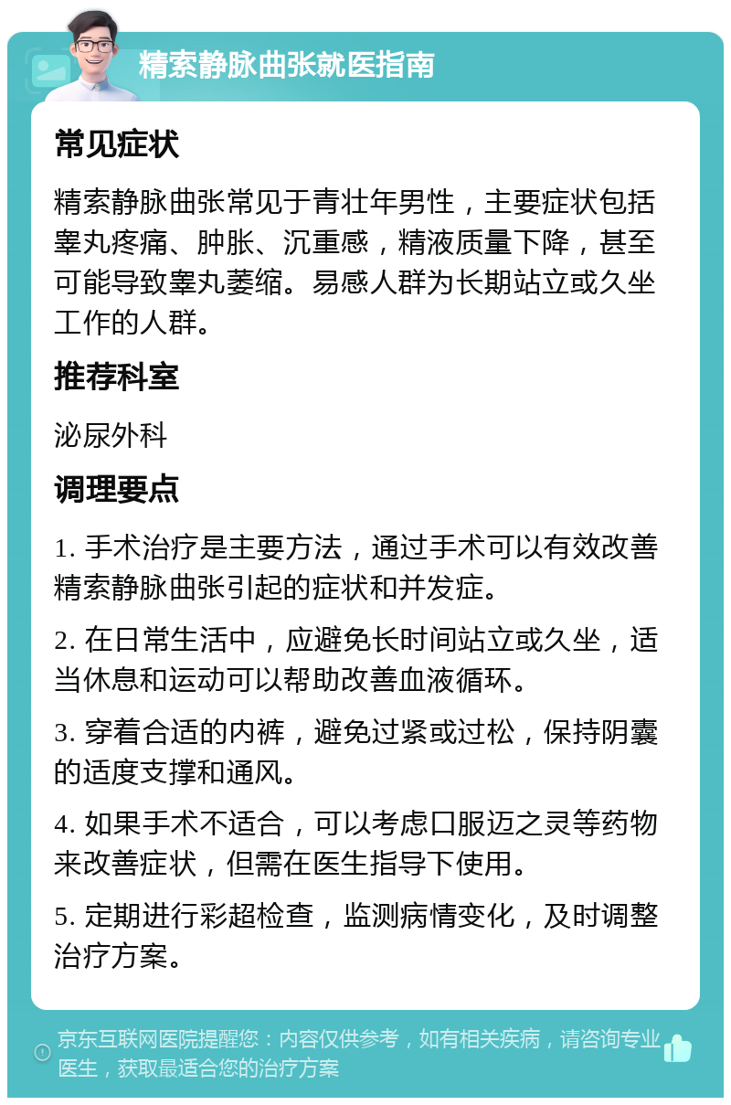 精索静脉曲张就医指南 常见症状 精索静脉曲张常见于青壮年男性，主要症状包括睾丸疼痛、肿胀、沉重感，精液质量下降，甚至可能导致睾丸萎缩。易感人群为长期站立或久坐工作的人群。 推荐科室 泌尿外科 调理要点 1. 手术治疗是主要方法，通过手术可以有效改善精索静脉曲张引起的症状和并发症。 2. 在日常生活中，应避免长时间站立或久坐，适当休息和运动可以帮助改善血液循环。 3. 穿着合适的内裤，避免过紧或过松，保持阴囊的适度支撑和通风。 4. 如果手术不适合，可以考虑口服迈之灵等药物来改善症状，但需在医生指导下使用。 5. 定期进行彩超检查，监测病情变化，及时调整治疗方案。