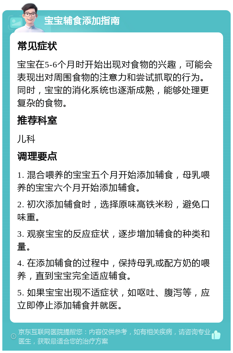 宝宝辅食添加指南 常见症状 宝宝在5-6个月时开始出现对食物的兴趣，可能会表现出对周围食物的注意力和尝试抓取的行为。同时，宝宝的消化系统也逐渐成熟，能够处理更复杂的食物。 推荐科室 儿科 调理要点 1. 混合喂养的宝宝五个月开始添加辅食，母乳喂养的宝宝六个月开始添加辅食。 2. 初次添加辅食时，选择原味高铁米粉，避免口味重。 3. 观察宝宝的反应症状，逐步增加辅食的种类和量。 4. 在添加辅食的过程中，保持母乳或配方奶的喂养，直到宝宝完全适应辅食。 5. 如果宝宝出现不适症状，如呕吐、腹泻等，应立即停止添加辅食并就医。