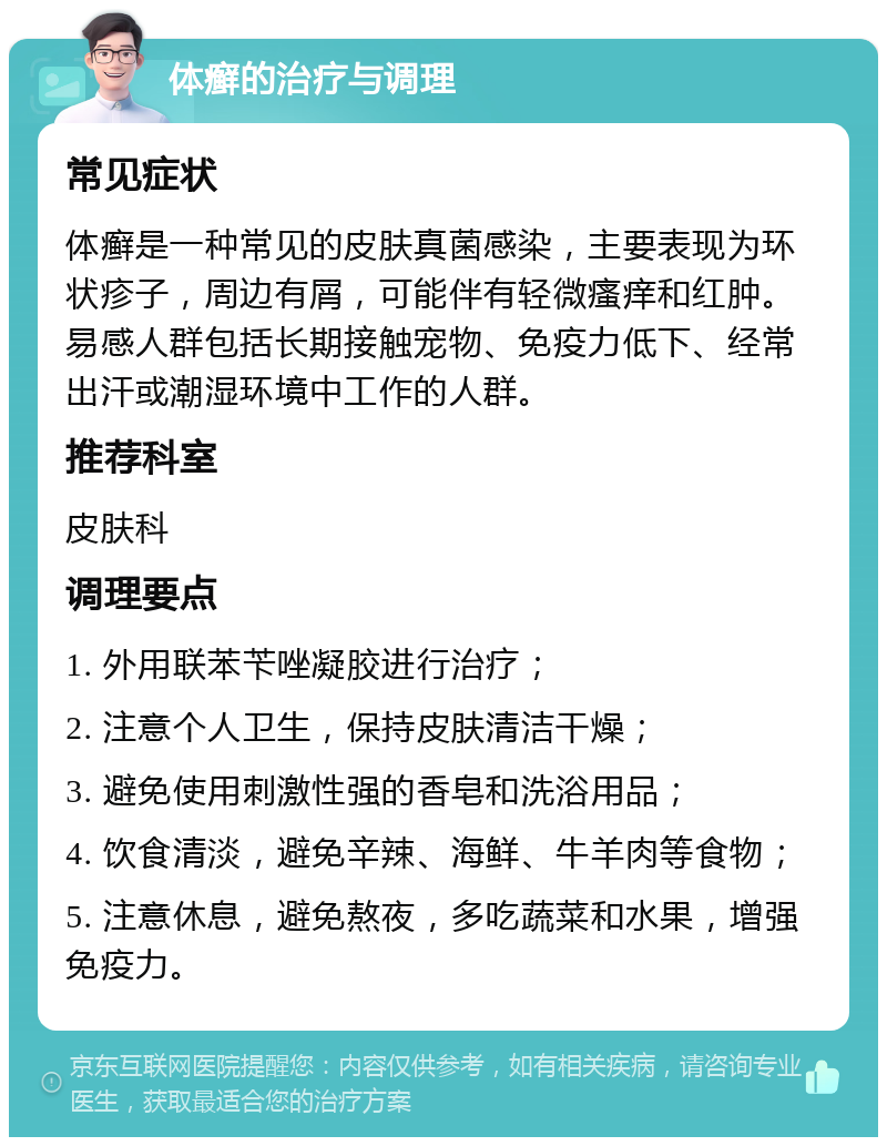 体癣的治疗与调理 常见症状 体癣是一种常见的皮肤真菌感染，主要表现为环状疹子，周边有屑，可能伴有轻微瘙痒和红肿。易感人群包括长期接触宠物、免疫力低下、经常出汗或潮湿环境中工作的人群。 推荐科室 皮肤科 调理要点 1. 外用联苯苄唑凝胶进行治疗； 2. 注意个人卫生，保持皮肤清洁干燥； 3. 避免使用刺激性强的香皂和洗浴用品； 4. 饮食清淡，避免辛辣、海鲜、牛羊肉等食物； 5. 注意休息，避免熬夜，多吃蔬菜和水果，增强免疫力。